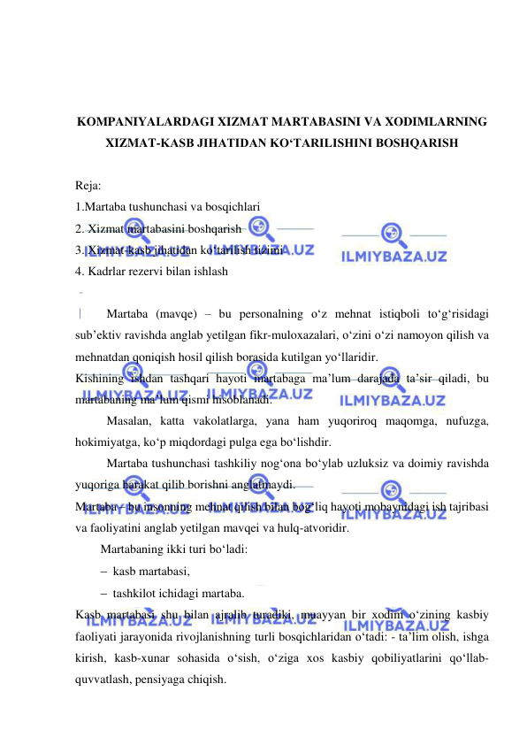  
 
 
 
 
KOMPANIYALARDAGI XIZMAT MARTABASINI VA XODIMLARNING 
XIZMAT-KASB JIHATIDAN KO‘TARILISHINI BOSHQARISH 
 
Reja: 
1.Martaba tushunchasi va bosqichlari 
2. Xizmat martabasini boshqarish 
3. Xizmat-kasb jihatidan ko‘tarilish tizimi 
4. Kadrlar rezervi bilan ishlash 
 
Martaba (mavqe) – bu personalning o‘z mehnat istiqboli to‘g‘risidagi 
sub’ektiv ravishda anglab yetilgan fikr-muloxazalari, o‘zini o‘zi namoyon qilish va 
mehnatdan qoniqish hosil qilish borasida kutilgan yo‘llaridir. 
Kishining ishdan tashqari hayoti martabaga ma’lum darajada ta’sir qiladi, bu 
martabaning ma’lum qismi hisoblanadi.  
Masalan, katta vakolatlarga, yana ham yuqoriroq maqomga, nufuzga, 
hokimiyatga, ko‘p miqdordagi pulga ega bo‘lishdir.  
Martaba tushunchasi tashkiliy nog‘ona bo‘ylab uzluksiz va doimiy ravishda 
yuqoriga harakat qilib borishni anglatmaydi. 
Martaba – bu insonning mehnat qilish bilan bog‘liq hayoti mobaynidagi ish tajribasi 
va faoliyatini anglab yetilgan mavqei va hulq-atvoridir. 
Martabaning ikki turi bo‘ladi:  
 kasb martabasi, 
 tashkilot ichidagi martaba. 
Kasb martabasi shu bilan ajralib turadiki, muayyan bir xodim o‘zining kasbiy 
faoliyati jarayonida rivojlanishning turli bosqichlaridan o‘tadi: - ta’lim olish, ishga 
kirish, kasb-xunar sohasida o‘sish, o‘ziga xos kasbiy qobiliyatlarini qo‘llab-
quvvatlash, pensiyaga chiqish.  
