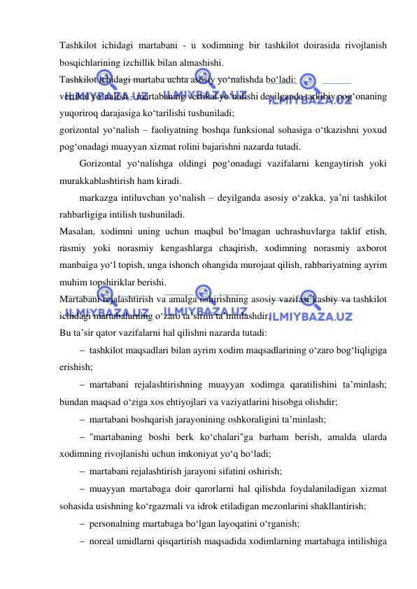  
 
Tashkilot ichidagi martabani - u xodimning bir tashkilot doirasida rivojlanish 
bosqichlarining izchillik bilan almashishi. 
Tashkilot ichidagi martaba uchta asosiy yo‘nalishda bo‘ladi: 
vertikal yo‘nalish – martabaning vertikal yo‘nalishi deyilganda tarkibiy pog‘onaning 
yuqoriroq darajasiga ko‘tarilishi tushuniladi; 
gorizontal yo‘nalish – faoliyatning boshqa funksional sohasiga o‘tkazishni yoxud 
pog‘onadagi muayyan xizmat rolini bajarishni nazarda tutadi.  
Gorizontal yo‘nalishga oldingi pog‘onadagi vazifalarni kengaytirish yoki 
murakkablashtirish ham kiradi. 
markazga intiluvchan yo‘nalish – deyilganda asosiy o‘zakka, ya’ni tashkilot 
rahbarligiga intilish tushuniladi.  
Masalan, xodimni uning uchun maqbul bo‘lmagan uchrashuvlarga taklif etish, 
rasmiy yoki norasmiy kengashlarga chaqirish, xodimning norasmiy axborot 
manbaiga yo‘l topish, unga ishonch ohangida murojaat qilish, rahbariyatning ayrim 
muhim topshiriklar berishi. 
Martabani rejalashtirish va amalga oshirishning asosiy vazifasi kasbiy va tashkilot 
ichidagi martabalarning o‘zaro ta’sirini ta’minlashdir.  
Bu ta’sir qator vazifalarni hal qilishni nazarda tutadi: 
 tashkilot maqsadlari bilan ayrim xodim maqsadlarining o‘zaro bog‘liqligiga 
erishish; 
 martabani rejalashtirishning muayyan xodimga qaratilishini ta’minlash; 
bundan maqsad o‘ziga xos ehtiyojlari va vaziyatlarini hisobga olishdir; 
 martabani boshqarish jarayonining oshkoraligini ta’minlash; 
 "martabaning boshi berk ko‘chalari"ga barham berish, amalda ularda 
xodimning rivojlanishi uchun imkoniyat yo‘q bo‘ladi;  
 martabani rejalashtirish jarayoni sifatini oshirish; 
 muayyan martabaga doir qarorlarni hal qilishda foydalaniladigan xizmat 
sohasida usishning ko‘rgazmali va idrok etiladigan mezonlarini shakllantirish; 
 personalning martabaga bo‘lgan layoqatini o‘rganish; 
 noreal umidlarni qisqartirish maqsadida xodimlarning martabaga intilishiga 
