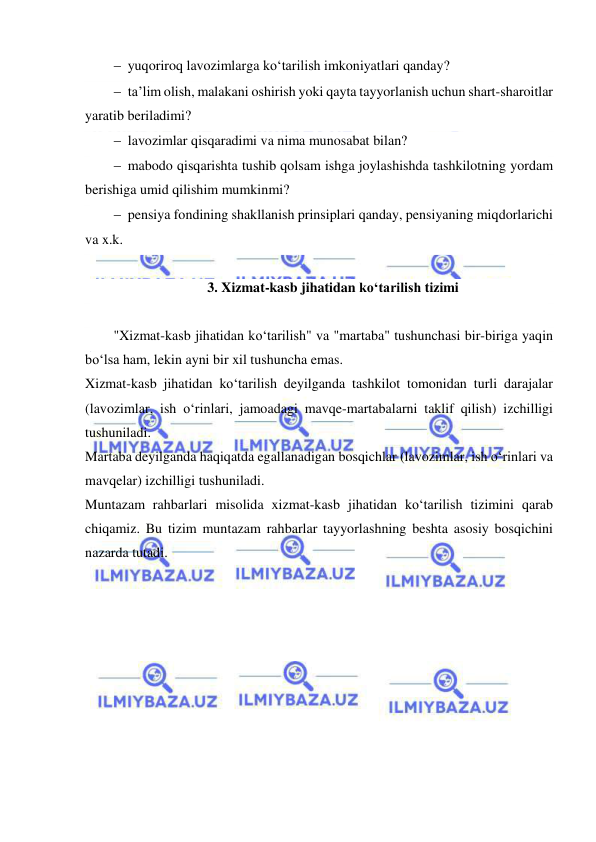  
 
 yuqoriroq lavozimlarga ko‘tarilish imkoniyatlari qanday? 
 ta’lim olish, malakani oshirish yoki qayta tayyorlanish uchun shart-sharoitlar 
yaratib beriladimi?  
 lavozimlar qisqaradimi va nima munosabat bilan? 
 mabodo qisqarishta tushib qolsam ishga joylashishda tashkilotning yordam 
berishiga umid qilishim mumkinmi? 
 pensiya fondining shakllanish prinsiplari qanday, pensiyaning miqdorlarichi 
va x.k. 
 
3. Xizmat-kasb jihatidan ko‘tarilish tizimi 
 
"Xizmat-kasb jihatidan ko‘tarilish" va "martaba" tushunchasi bir-biriga yaqin 
bo‘lsa ham, lekin ayni bir xil tushuncha emas.  
Xizmat-kasb jihatidan ko‘tarilish deyilganda tashkilot tomonidan turli darajalar 
(lavozimlar, ish o‘rinlari, jamoadagi mavqe-martabalarni taklif qilish) izchilligi 
tushuniladi. 
Martaba deyilganda haqiqatda egallanadigan bosqichlar (lavozimlar, ish o‘rinlari va 
mavqelar) izchilligi tushuniladi. 
Muntazam rahbarlari misolida xizmat-kasb jihatidan ko‘tarilish tizimini qarab 
chiqamiz. Bu tizim muntazam rahbarlar tayyorlashning beshta asosiy bosqichini 
nazarda tutadi. 
