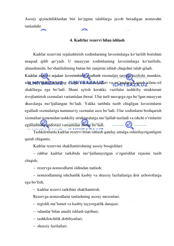  
 
Asosiy qiyinchiliklardan biri ko‘pgina talablarga javob beradigan nomzodni 
tanlashdir.  
 
4. Kadrlar rezervi bilan ishlash 
 
Kadrlar rezervini rejalashtirish xodimlarning lavozimlarga ko‘tarilib borishini 
maqsad qilib qo‘yadi. U muayyan xodimlarning lavozimlarga ko‘tarilishi, 
almashinishi, bo‘shatilishining butun bir zanjirini ishlab chiqishni talab qiladi. 
Kadrlar rezervi rejalari lavozimlarni egallash sxemalari tarzida tuzilishi mumkin, 
ular turli tashkilotlarning o‘ziga xos xususiyatlari va an’analariga qarab xilma-xil 
shakllarga ega bo‘ladi. Shuni aytish kerakki, vazifalar tashkiliy strukturani 
rivojlantirish sxemalari variantidan iborat. Ular turli mavqega ega bo‘lgan muayyan 
shaxslarga mo‘ljallangan bo‘ladi. Yakka tartibda tuzib chiqilgan lavozimlarni 
egallash sxemalariga namunaviy sxemalar asos bo‘ladi. Ular xodimlarni boshqarish 
xizmatlari tomonidan tashkiliy strukturalarga mo‘ljallab tuziladi va ishchi o‘rinlarini 
egallashning andozasi variantidan iborat bo‘ladi. 
Tashkilotlarda kadrlar rezervi bilan ishlash qanday amalga oshirilayotganligini 
qarab chiqamiz. 
Kadrlar rezervini shakllantirishning asosiy bosqichlari: 
 rahbar kadrlar tarkibida mo‘ljallanayotgan o‘zgarishlar rejasini tuzib 
chiqish; 
 rezervga nomzodlarni oldindan tanlash; 
 nomzodlarning ishchanlik kasbiy va shaxsiy fazilatlariga doir axborotlarga 
ega bo‘lish; 
 kadrlar rezervi tarkibini shakllantirish. 
Rezervga nomzodlarni tanlashning asosiy mezonlari: 
 tegishli ma’lumot va kasbiy tayyorgarlik darajasi; 
 odamlar bilan amalii ishlash tajribasi; 
 tashkilotchilik dobiliyatlari; 
 shaxsiy fazilatlari; 
