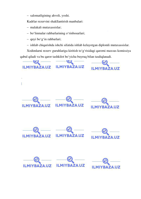  
 
 salomatligining ahvoli, yoshi. 
Kadrlar rezervini shakllantirish manbalari:  
 malakali mutaxassislar;  
 bo‘linmalar rahbarlarining o‘rinbosarlari;  
 quyi bo‘g‘in rahbarlari;  
 ishlab chiqarishda ishchi sifatida ishlab kelayotgan diplomli mutaxassislar. 
Xodimlarni rezerv guruhlariga kiritish to‘g‘risidagi qarorni maxsus komissiya 
qabul qiladi va bu qaror tashkilot bo‘yicha buyruq bilan tasdiqlanadi. 
 
