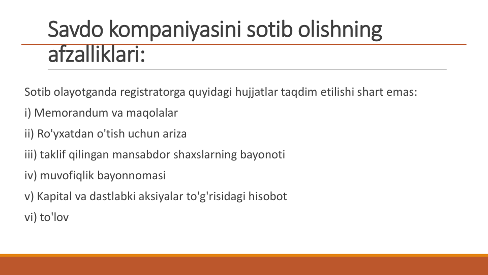 Savdo kompaniyasini sotib olishning 
afzalliklari:
Sotib olayotganda registratorga quyidagi hujjatlar taqdim etilishi shart emas:
i) Memorandum va maqolalar
ii) Ro'yxatdan o'tish uchun ariza
iii) taklif qilingan mansabdor shaxslarning bayonoti
iv) muvofiqlik bayonnomasi
v) Kapital va dastlabki aksiyalar to'g'risidagi hisobot
vi) to'lov
