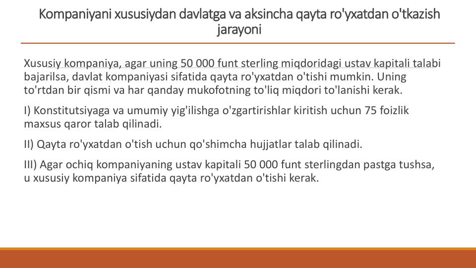 Kompaniyani xususiydan davlatga va aksincha qayta ro'yxatdan o'tkazish 
jarayoni
Xususiy kompaniya, agar uning 50 000 funt sterling miqdoridagi ustav kapitali talabi 
bajarilsa, davlat kompaniyasi sifatida qayta ro'yxatdan o'tishi mumkin. Uning 
to'rtdan bir qismi va har qanday mukofotning to'liq miqdori to'lanishi kerak.
I) Konstitutsiyaga va umumiy yig'ilishga o'zgartirishlar kiritish uchun 75 foizlik 
maxsus qaror talab qilinadi.
II) Qayta ro'yxatdan o'tish uchun qo'shimcha hujjatlar talab qilinadi.
III) Agar ochiq kompaniyaning ustav kapitali 50 000 funt sterlingdan pastga tushsa, 
u xususiy kompaniya sifatida qayta ro'yxatdan o'tishi kerak.
