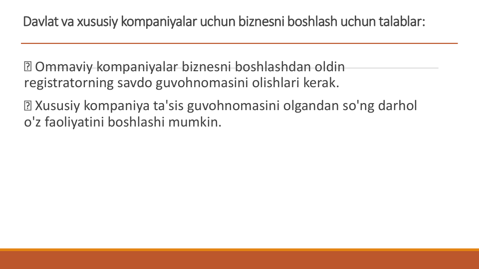 Davlat va xususiy kompaniyalar uchun biznesni boshlash uchun talablar:
Ommaviy kompaniyalar biznesni boshlashdan oldin 
registratorning savdo guvohnomasini olishlari kerak.
Xususiy kompaniya ta'sis guvohnomasini olgandan so'ng darhol 
o'z faoliyatini boshlashi mumkin.
