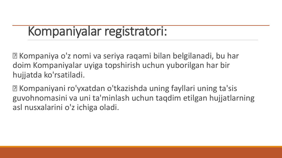 Kompaniyalar registratori:
Kompaniya o'z nomi va seriya raqami bilan belgilanadi, bu har 
doim Kompaniyalar uyiga topshirish uchun yuborilgan har bir 
hujjatda ko'rsatiladi.
Kompaniyani ro'yxatdan o'tkazishda uning fayllari uning ta'sis 
guvohnomasini va uni ta'minlash uchun taqdim etilgan hujjatlarning 
asl nusxalarini o'z ichiga oladi.
