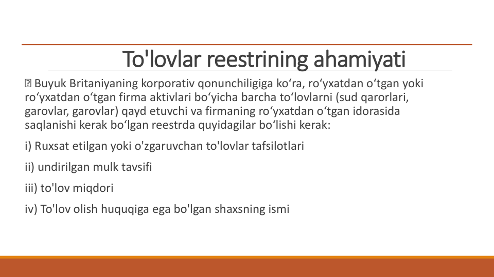To'lovlar reestrining ahamiyati
Buyuk Britaniyaning korporativ qonunchiligiga ko‘ra, ro‘yxatdan o‘tgan yoki 
ro‘yxatdan o‘tgan firma aktivlari bo‘yicha barcha to‘lovlarni (sud qarorlari, 
garovlar, garovlar) qayd etuvchi va firmaning ro‘yxatdan o‘tgan idorasida 
saqlanishi kerak bo‘lgan reestrda quyidagilar bo‘lishi kerak:
i) Ruxsat etilgan yoki o'zgaruvchan to'lovlar tafsilotlari
ii) undirilgan mulk tavsifi
iii) to'lov miqdori
iv) To'lov olish huquqiga ega bo'lgan shaxsning ismi
