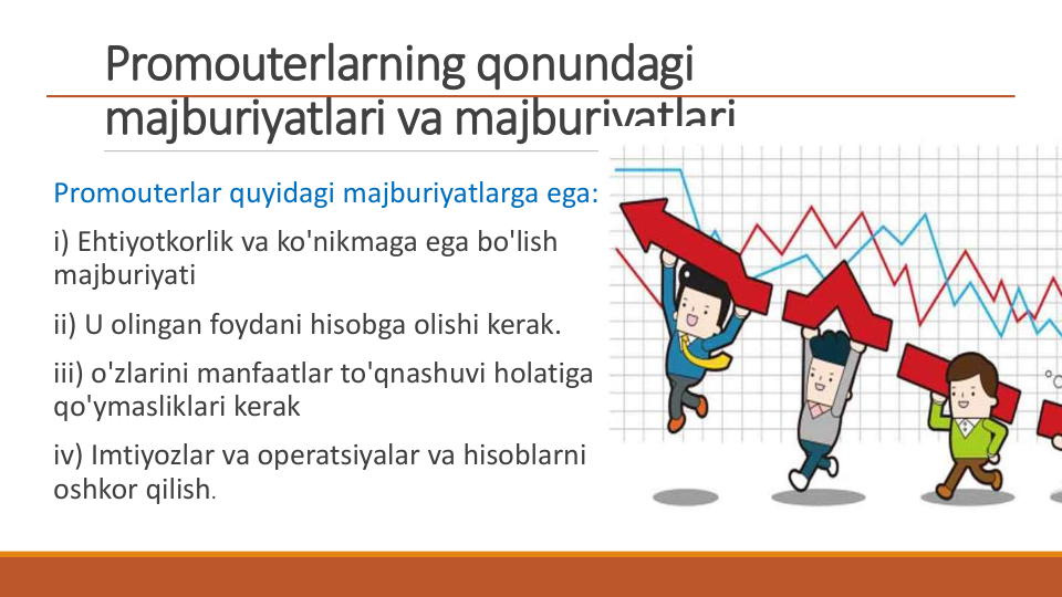 Promouterlarning qonundagi 
majburiyatlari va majburiyatlari
Promouterlar quyidagi majburiyatlarga ega:
i) Ehtiyotkorlik va ko'nikmaga ega bo'lish 
majburiyati
ii) U olingan foydani hisobga olishi kerak.
iii) o'zlarini manfaatlar to'qnashuvi holatiga 
qo'ymasliklari kerak
iv) Imtiyozlar va operatsiyalar va hisoblarni 
oshkor qilish.
