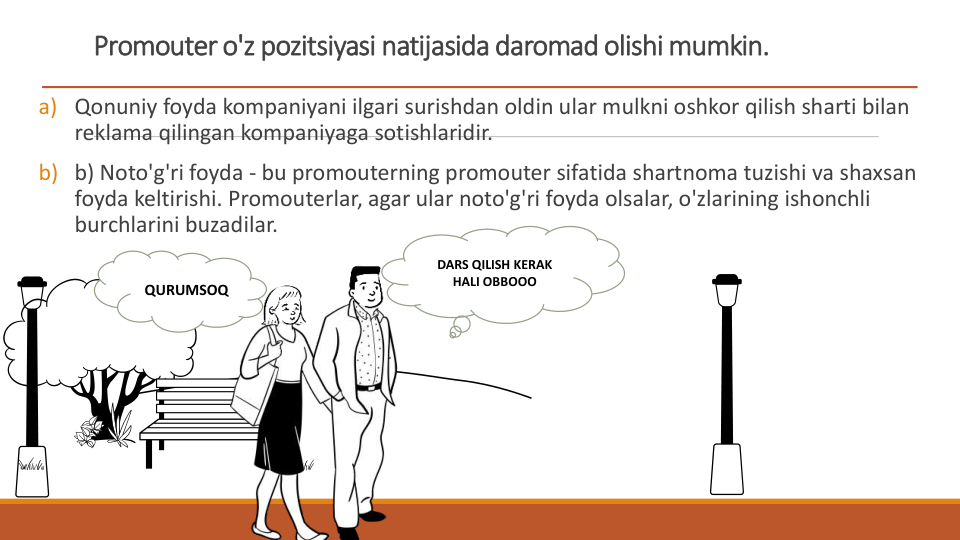 Promouter o'z pozitsiyasi natijasida daromad olishi mumkin.
a) Qonuniy foyda kompaniyani ilgari surishdan oldin ular mulkni oshkor qilish sharti bilan 
reklama qilingan kompaniyaga sotishlaridir.
b) b) Noto'g'ri foyda - bu promouterning promouter sifatida shartnoma tuzishi va shaxsan 
foyda keltirishi. Promouterlar, agar ular noto'g'ri foyda olsalar, o'zlarining ishonchli 
burchlarini buzadilar.
DARS QILISH KERAK 
HALI OBBOOO
QURUMSOQ
