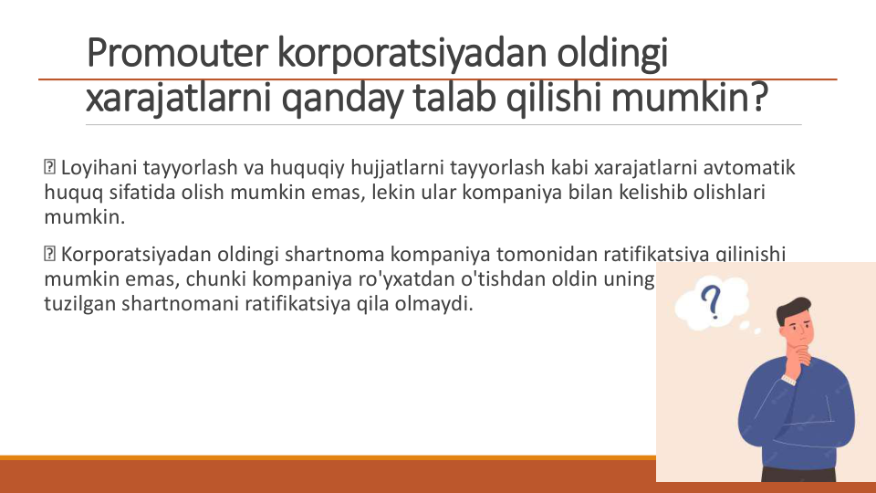 Promouter korporatsiyadan oldingi 
xarajatlarni qanday talab qilishi mumkin?
Loyihani tayyorlash va huquqiy hujjatlarni tayyorlash kabi xarajatlarni avtomatik 
huquq sifatida olish mumkin emas, lekin ular kompaniya bilan kelishib olishlari 
mumkin.
Korporatsiyadan oldingi shartnoma kompaniya tomonidan ratifikatsiya qilinishi 
mumkin emas, chunki kompaniya ro'yxatdan o'tishdan oldin uning nomidan 
tuzilgan shartnomani ratifikatsiya qila olmaydi.
