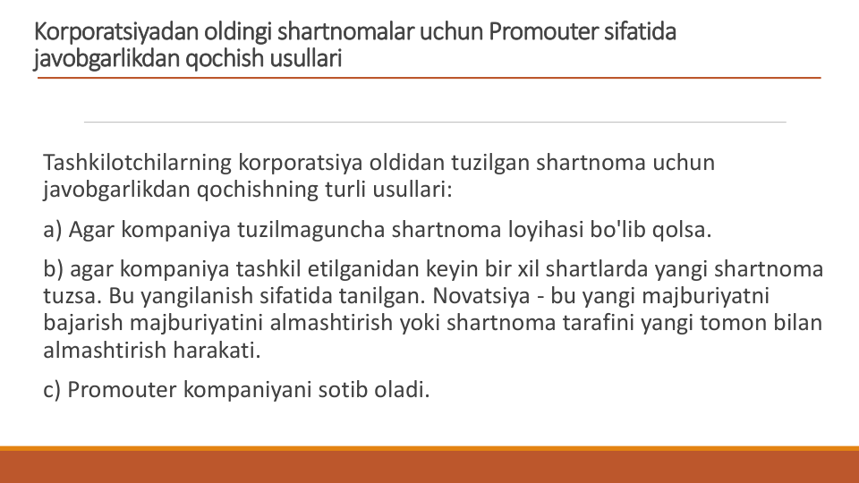 Korporatsiyadan oldingi shartnomalar uchun Promouter sifatida 
javobgarlikdan qochish usullari
Tashkilotchilarning korporatsiya oldidan tuzilgan shartnoma uchun 
javobgarlikdan qochishning turli usullari:
a) Agar kompaniya tuzilmaguncha shartnoma loyihasi bo'lib qolsa.
b) agar kompaniya tashkil etilganidan keyin bir xil shartlarda yangi shartnoma 
tuzsa. Bu yangilanish sifatida tanilgan. Novatsiya - bu yangi majburiyatni 
bajarish majburiyatini almashtirish yoki shartnoma tarafini yangi tomon bilan 
almashtirish harakati.
c) Promouter kompaniyani sotib oladi.
