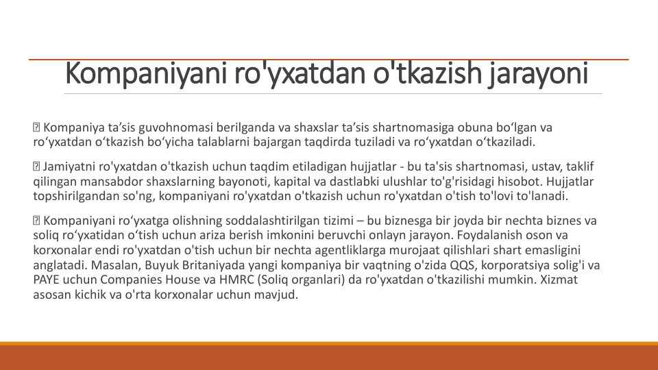 Kompaniyani ro'yxatdan o'tkazish jarayoni
Kompaniya ta’sis guvohnomasi berilganda va shaxslar ta’sis shartnomasiga obuna bo‘lgan va 
ro‘yxatdan o‘tkazish bo‘yicha talablarni bajargan taqdirda tuziladi va ro‘yxatdan o‘tkaziladi.
Jamiyatni ro'yxatdan o'tkazish uchun taqdim etiladigan hujjatlar - bu ta'sis shartnomasi, ustav, taklif 
qilingan mansabdor shaxslarning bayonoti, kapital va dastlabki ulushlar to'g'risidagi hisobot. Hujjatlar 
topshirilgandan so'ng, kompaniyani ro'yxatdan o'tkazish uchun ro'yxatdan o'tish to'lovi to'lanadi.
Kompaniyani ro‘yxatga olishning soddalashtirilgan tizimi – bu biznesga bir joyda bir nechta biznes va 
soliq ro‘yxatidan o‘tish uchun ariza berish imkonini beruvchi onlayn jarayon. Foydalanish oson va 
korxonalar endi ro'yxatdan o'tish uchun bir nechta agentliklarga murojaat qilishlari shart emasligini 
anglatadi. Masalan, Buyuk Britaniyada yangi kompaniya bir vaqtning o'zida QQS, korporatsiya solig'i va 
PAYE uchun Companies House va HMRC (Soliq organlari) da ro'yxatdan o'tkazilishi mumkin. Xizmat 
asosan kichik va o'rta korxonalar uchun mavjud.
