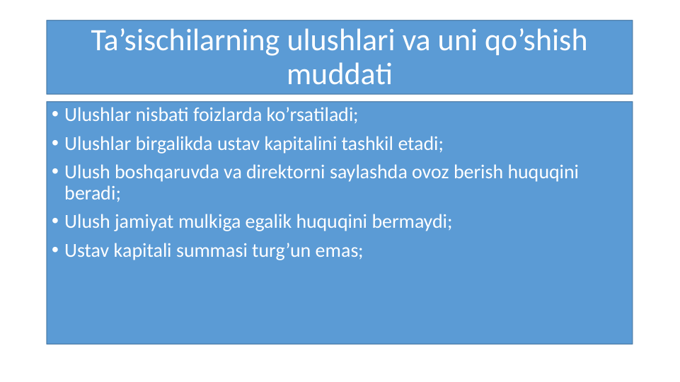 Ta’sischilarning ulushlari va uni qo’shish 
muddati
• Ulushlar nisbati foizlarda ko’rsatiladi;
• Ulushlar birgalikda ustav kapitalini tashkil etadi;
• Ulush boshqaruvda va direktorni saylashda ovoz berish huquqini 
beradi;
• Ulush jamiyat mulkiga egalik huquqini bermaydi;
• Ustav kapitali summasi turg’un emas;
