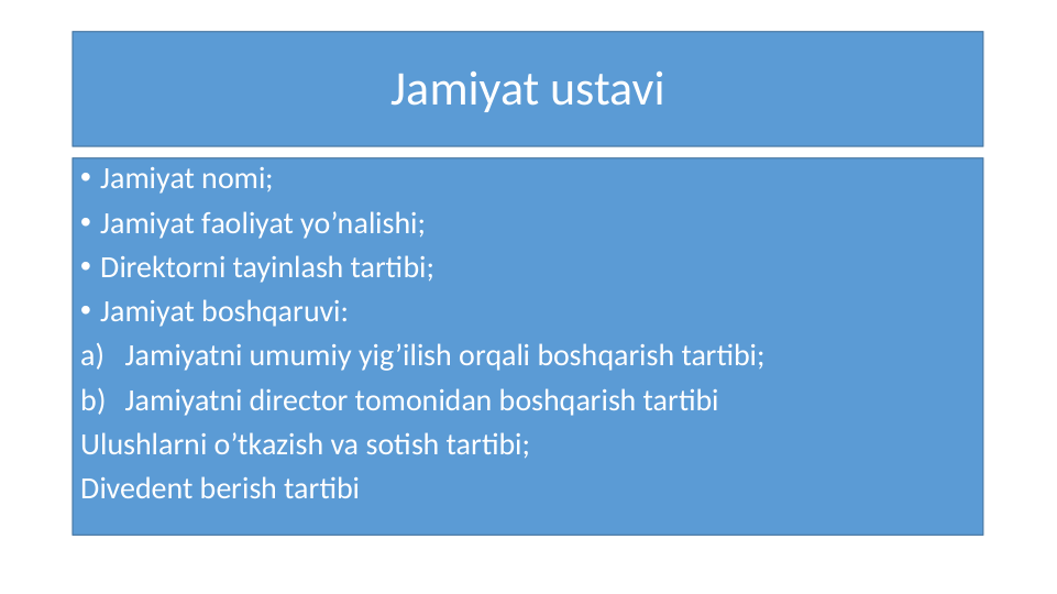 Jamiyat ustavi
• Jamiyat nomi;
• Jamiyat faoliyat yo’nalishi;
• Direktorni tayinlash tartibi;
• Jamiyat boshqaruvi:
a) Jamiyatni umumiy yig’ilish orqali boshqarish tartibi;
b) Jamiyatni director tomonidan boshqarish tartibi
Ulushlarni o’tkazish va sotish tartibi;
Divedent berish tartibi
