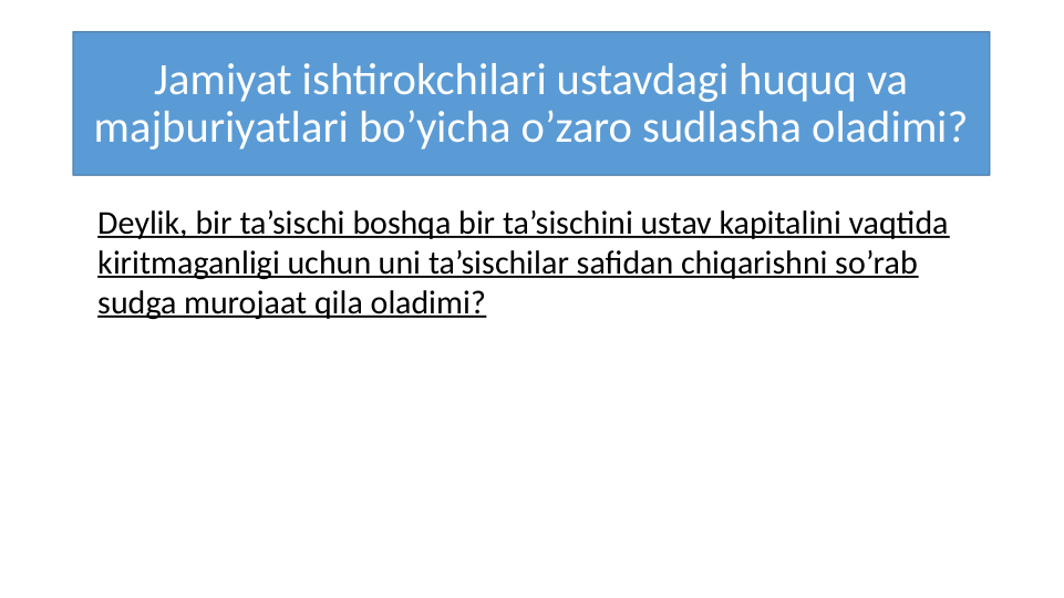 Jamiyat ishtirokchilari ustavdagi huquq va 
majburiyatlari bo’yicha o’zaro sudlasha oladimi?
Deylik, bir ta’sischi boshqa bir ta’sischini ustav kapitalini vaqtida 
kiritmaganligi uchun uni ta’sischilar safidan chiqarishni so’rab 
sudga murojaat qila oladimi?
