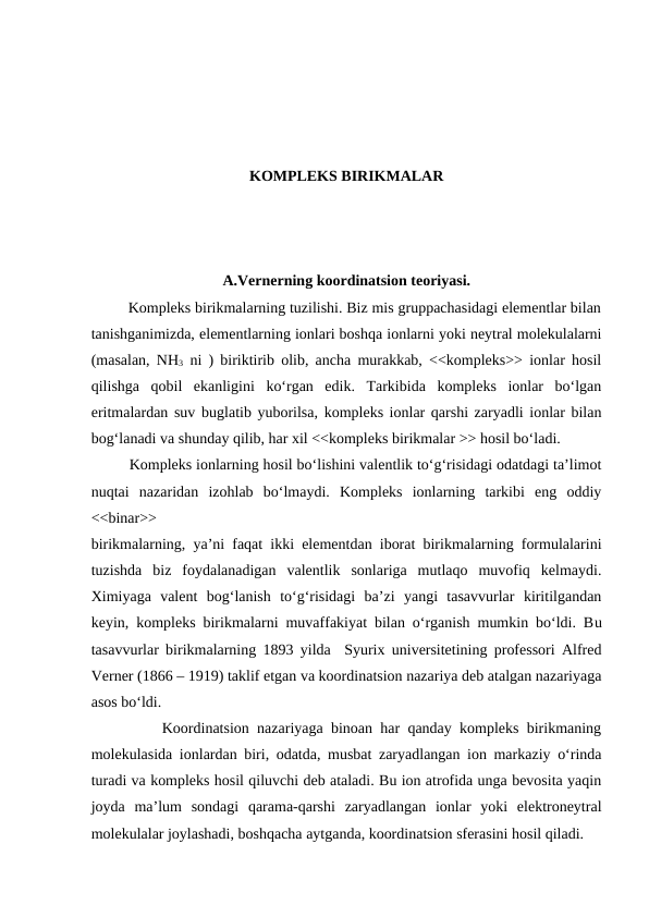 KOMPLEKS BIRIKMALAR
A.Vernerning koordinatsion teoriyasi.
         Kompleks birikmalarning tuzilishi. Biz mis gruppachasidagi elementlar bilan
tanishganimizda, elementlarning ionlari boshqa ionlarni yoki neytral molekulalarni
(masalan, NH3 ni ) biriktirib olib, ancha murakkab, <<kompleks>> ionlar hosil
qilishga  qobil  ekanligini  ko‘rgan  edik.  Tarkibida  kompleks  ionlar  bo‘lgan
eritmalardan suv buglatib yuborilsa, kompleks ionlar qarshi zaryadli ionlar bilan
bog‘lanadi va shunday qilib, har xil <<kompleks birikmalar >> hosil bo‘ladi.
         Kompleks ionlarning hosil bo‘lishini valentlik to‘g‘risidagi odatdagi ta’limot
nuqtai  nazaridan  izohlab  bo‘lmaydi.  Kompleks  ionlarning  tarkibi  eng  oddiy
<<binar>>
birikmalarning, ya’ni faqat ikki elementdan iborat birikmalarning formulalarini
tuzishda  biz  foydalanadigan  valentlik  sonlariga  mutlaqo  muvofiq  kelmaydi.
Ximiyaga  valent  bog‘lanish  to‘g‘risidagi  ba’zi  yangi  tasavvurlar  kiritilgandan
keyin, kompleks birikmalarni muvaffakiyat bilan o‘rganish mumkin bo‘ldi. Bu
tasavvurlar birikmalarning 1893 yilda  Syurix universitetining professori Alfred
Verner (1866 – 1919) taklif etgan va koordinatsion nazariya deb atalgan nazariyaga
asos bo‘ldi.
         Koordinatsion nazariyaga binoan har qanday kompleks birikmaning
molekulasida ionlardan biri, odatda, musbat zaryadlangan ion markaziy o‘rinda
turadi va kompleks hosil qiluvchi deb ataladi. Bu ion atrofida unga bevosita yaqin
joyda  ma’lum  sondagi  qarama-qarshi  zaryadlangan  ionlar  yoki  elektroneytral
molekulalar joylashadi, boshqacha aytganda, koordinatsion sferasini hosil qiladi.

