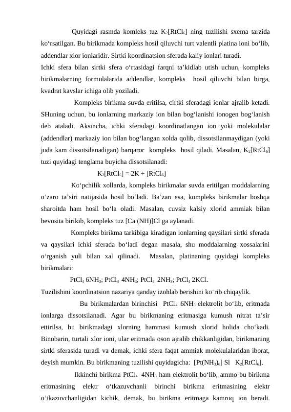           Quyidagi rasmda komleks tuz K2[RtCl6] ning tuzilishi sxema tarzida
ko‘rsatilgan. Bu birikmada kompleks hosil qiluvchi turt valentli platina ioni bo‘lib,
addendlar xlor ionlaridir. Sirtki koordinatsion sferada kaliy ionlari turadi.
Ichki sfera bilan sirtki sfera o‘rtasidagi farqni ta’kidlab utish uchun, kompleks
birikmalarning  formulalarida  addendlar,  kompleks   hosil  qiluvchi  bilan  birga,
kvadrat kavslar ichiga olib yoziladi.
              Kompleks birikma suvda eritilsa, cirtki sferadagi ionlar ajralib ketadi.
SHuning uchun, bu ionlarning markaziy ion bilan bog‘lanishi ionogen bog‘lanish
deb  ataladi.  Aksincha,  ichki  sferadagi  koordinatlangan  ion  yoki  molekulalar
(addendlar) markaziy ion bilan bog‘langan xolda qolib, dissotsilanmaydigan (yoki
juda kam dissotsilanadigan) barqaror  kompleks  hosil qiladi. Masalan, K2[RtCl6]
tuzi quyidagi tenglama buyicha dissotsilanadi:
                                 K2[RtCl6] = 2K + [RtCl6]
              Ko‘pchilik xollarda, kompleks birikmalar suvda eritilgan moddalarning
o‘zaro ta’siri natijasida hosil bo‘ladi. Ba’zan esa, kompleks birikmalar boshqa
sharoitda  ham  hosil  bo‘la  oladi.  Masalan,  cuvsiz  kalsiy  xlorid  ammiak  bilan
bevosita birikib, kompleks tuz [Ca (NH)]Cl ga aylanadi.
               Kompleks birikma tarkibiga kiradigan ionlarning qaysilari sirtki sferada
va qaysilari ichki sferada bo‘ladi degan masala, shu moddalarning xossalarini
o‘rganish  yuli  bilan  xal  qilinadi.   Masalan,  platinaning  quyidagi  kompleks
birikmalari:
                 PtCl4 6NH3; PtCl4  4NH3; PtCl4  2NH3; PtCl4 2KCl. 
Tuzilishini koordinatsion nazariya qanday izohlab berishini ko‘rib chiqaylik.
              Bu birikmalardan birinchisi  PtCl4 6NH3  elektrolit bo‘lib, eritmada
ionlarga  dissotsilanadi.  Agar  bu  birikmaning  eritmasiga  kumush  nitrat  ta’sir
ettirilsa,  bu  birikmadagi  xlorning  hammasi  kumush  xlorid  holida  cho‘kadi.
Binobarin, turtali xlor ioni, ular eritmada oson ajralib chikkanligidan, birikmaning
sirtki sferasida turadi va demak, ichki sfera faqat ammiak molekulalaridan iborat,
deyish mumkin. Bu birikmaning tuzilishi quyidagicha:  [Pt(NH3)6] Sl   K2[RtCl6].
               Ikkinchi birikma PtCl4  4NH3 ham elektrolit bo‘lib, ammo bu birikma
eritmasining  elektr  o‘tkazuvchanli  birinchi  birikma  eritmasining  elektr
o‘tkazuvchanligidan  kichik,  demak,  bu  birikma  eritmaga  kamroq  ion  beradi.
