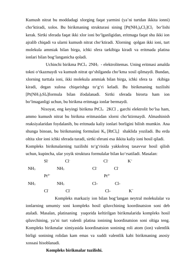 Kumush nitrat bu moddadagi xlorging faqat yarmini (ya’ni turtdan ikkita ionni)
cho‘ktiradi, xolos.  Bu birikmaning strukturasi  sining  [Pt(NH3)4Cl2]Cl2   bo‘lishi
kerak. Sirtki sferada faqat ikki xlor ioni bo‘lganligidan, eritmaga faqat shu ikki ion
ajralib chiqadi va ularni kumush nitrat cho‘ktiradi. Xlorning  qolgan ikki ioni, turt
molekula ammiak bilan birga, ichki sfera tarkibiga kiradi va eritmada platina
ionlari bilan bog‘langanicha qoladi. 
                Uchinchi birikma PtCl 4  2NH3   - elektrolitemas. Uning eritmasi amalda
tokni o‘tkazmaydi va kumush nitrat qo‘shilganda cho‘kma xosil qilmaydi. Bundan,
xlorning turttala ioni, ikki molekula ammiak bilan birga, ichki sfera ta   rkibiga
kiradi,  degan  xulosa  chiqarishga  to‘g‘ri  keladi.  Bu  birikmaning  tuzilishi
[Pt(NH3)2Sl4]formula  bilan  ifodalanadi.  Sirtki  sferada  birorta  ham  ion
bo‘lmaganligi uchun, bu birikma eritmaga ionlar bermaydi. 
          Nixoyat, eng keyingi birikma PtCl4   2KCl , garchi elektrolit bo‘lsa ham,
ammo kumush nitrat bu birikma eritmasidan xlorni cho‘ktirmaydi.  Almashinish
reaksiyalaridan foydalanib, bu eritmada kaliy ionlari borligini bilish mumkin. Ana
shunga binoan, bu birikmaning formulasi K6  [RtCl6]  shaklida yoziladi. Bu erda
oltita xlor ioni ichki sferada turadi, sirtki sferani esa ikkita kaliy ioni hosil qiladi.
Kompleks  birikmalarning  tuzilishi  to‘g‘risida  yakkolroq  tasavvur  hosil  qilish
uchun, kupincha, ular yoyik struktura formulalar bilan ko‘rsatiladi. Masalan:
                 Sl-                Cl-                                Cl-                  K+
  NH3                    NH3                           Cl-                Cl-
                 Pt4+                                                  Pt4+
  NH3                    NH3                          Cl-                Cl-
                 Cl-                Cl-                                 Cl-                 K+
                  Kompleks markaziy ion bilan bog‘langan neytral molekulalar va
ionlarning  umumiy  soni  kompleks  hosil  qiluvchining  koordinatsion  soni  deb
ataladi. Masalan, platinaning  yuqorida keltirilgan birikmalarida kompleks hosil
qiluvchining, ya’ni turt valenli platina ionining koordinatsion soni oltiga teng.
Kompleks birikmalar ximiyasida koordinatsion sonining roli atom (ion) valentlik
birligi sonining rolidan kam emas va xuddi valentlik kabi birikmaning asosiy
xossasi hisoblanadi.
                   Kompleks birikmalar tuzilishi. 
