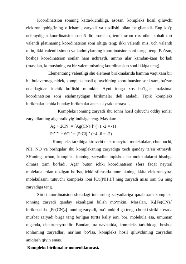 Koordinatsion  sonning  katta-kichikligi,  asosan,  kompleks  hosil  qiluvchi
elektron qobig‘ining o‘lchami, zaryadi va tuzilishi bilan belgilanadi. Eng ko‘p
uchraydigan koordinatsion son 6 dir, masalan, temir xrom rux nikel kobalt turt
valentli platinaning koordinatsion soni oltiga teng; ikki valentli mis, uch valentli
oltin, ikki valentli simob va kadmiylarning koordinatsion soni turtga teng. Ba’zan,
boshqa  koordinatsion  sonlar  ham  uchraydi,  ammo  ular  kamdan-kam  bo‘ladi
(masalan, kumushning va bir valent misning koordinatsion soni ikkiga teng).
                    Elementning valentligi shu element birikmalarida hamma vaqt xam bir
hil bulavermaganidek, kompleks hosil qiluvchining koordinatsion soni xam, ba’zan
odatdagidan  kichik  bo‘lishi  mumkin.  Ayni  ionga  xos  bo‘lgan  maksimal
koordinatsion  soni  etishmaydigan  birikmalar  deb  ataladi.  Tipik  kompleks
birikmalar ichida bunday birikmalar ancha siyrak uchraydi.
                     Kompleks ionning zaryadi shu ionni hosil qiluvchi oddiy ionlar
zaryadlarning algebraik yig‘indisiga teng. Masalan:
                      Ag + 2CN’ = [Ag(CN)2]’ (+1 -2 = -1)
                      Pt’’’’ + 6Cl’ = [PtCl]’’ (+4 -6 = -2)
                     Kompleks tarkibiga kiruvchi elektroneytral molekulalar, chunonchi,
NH, NO va boshqalar shu kompleksning zaryadiga xech qanday ta’sir etmaydi.
SHuning uchun, kompleks ionning zaryadini topishda bu molekulalarni hisobga
olmasa  xam  bo‘ladi.  Agar  butun  ichki  koordinatsion  sfera  faqat  neytral
molekulalardan tuzilgan bo‘lsa, ichki sferasida ammiakning ikkita elektroneytral
molekulasini tutuvchi kompleks ioni [Cu(NH3)4] ning zaryadi miss ioni Su ning
zaryadiga teng.
 
Sirtki koordinatsion sferadagi ionlarning zaryadlariga qarab xam kompleks
ionning  zaryadi  qanday  ekanligini  bilish  mo‘mkin.  Masalan,  K4[Fe(CN)6]
birikmasida  [Fe(CN)6] ionning zaryadi, ma’lumki 4 ga teng, chunki sirtki sferada
musbat zaryadi birga teng bo‘lgan turtta kaliy ioni bor, molekula esa, umuman
olganda, elektroneytraldir. Bundan, uz navbatida, kompleks tarkibidagi boshqa
ionlarning  zaryadlari  ma’lum  bo‘lsa,  kompleks  hosil  qiluvchining  zaryadini
aniqlash qiyin emas.
 Kompleks birikmalar nomenklaturasi. 
