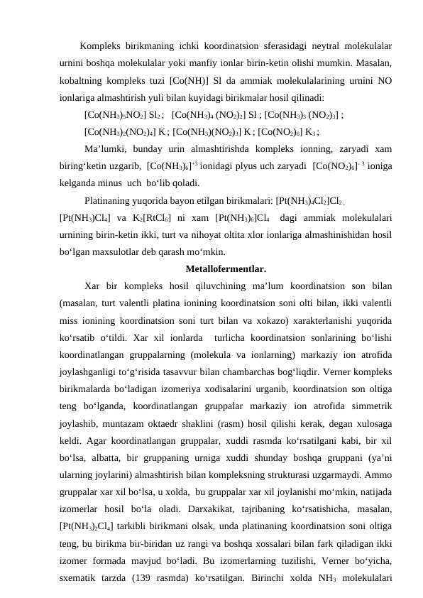     Kompleks birikmaning ichki koordinatsion sferasidagi neytral molekulalar
urnini boshqa molekulalar yoki manfiy ionlar birin-ketin olishi mumkin. Masalan,
kobaltning kompleks tuzi [Co(NH)] Sl da ammiak molekulalarining urnini NO
ionlariga almashtirish yuli bilan kuyidagi birikmalar hosil qilinadi:
          [Co(NH3)5NO2] Sl2 ;   [Co(NH3)4 (NO2)2] Sl ; [Co(NH3)3 (NO2)3] ;
          [Co(NH3)2(NO2)4] K ;  [Co(NH3)(NO2)3] K ; [Co(NO2)6] K3 ;  
Ma’lumki,  bunday  urin  almashtirishda  kompleks  ionning,  zaryadi  xam
biring‘ketin uzgarib,  [Co(NH3)6]+3 ionidagi plyus uch zaryadi   [Co(NO2)6]- 3 ioniga
kelganda minus  uch  bo‘lib qoladi.    
Platinaning yuqorida bayon etilgan birikmalari: [Pt(NH3)4Cl2]Cl2 ,                
[Pt(NH3)Cl4]  va  K2[RtCl6]  ni  xam  [Pt(NH3)6]Cl4  
 dagi  ammiak  molekulalari
urnining birin-ketin ikki, turt va nihoyat oltita xlor ionlariga almashinishidan hosil
bo‘lgan maxsulotlar deb qarash mo‘mkin.                                   
Metallofermentlar.
Xar  bir  kompleks  hosil  qiluvchining  ma’lum  koordinatsion  son  bilan
(masalan, turt valentli platina ionining koordinatsion soni olti bilan, ikki valentli
miss ionining koordinatsion soni turt bilan va xokazo) xarakterlanishi yuqorida
ko‘rsatib  o‘tildi.  Xar  xil  ionlarda   turlicha  koordinatsion  sonlarining  bo‘lishi
koordinatlangan  gruppalarning (molekula  va ionlarning)  markaziy ion atrofida
joylashganligi to‘g‘risida tasavvur bilan chambarchas bog‘liqdir. Verner kompleks
birikmalarda bo‘ladigan izomeriya xodisalarini urganib, koordinatsion son oltiga
teng  bo‘lganda,  koordinatlangan  gruppalar  markaziy  ion  atrofida  simmetrik
joylashib, muntazam oktaedr shaklini (rasm) hosil qilishi kerak, degan xulosaga
keldi. Agar koordinatlangan gruppalar, xuddi rasmda ko‘rsatilgani kabi, bir xil
bo‘lsa,  albatta,  bir  gruppaning  urniga  xuddi  shunday  boshqa  gruppani  (ya’ni
ularning joylarini) almashtirish bilan kompleksning strukturasi uzgarmaydi. Ammo
gruppalar xar xil bo‘lsa, u xolda,  bu gruppalar xar xil joylanishi mo‘mkin, natijada
izomerlar  hosil  bo‘la  oladi.  Darxakikat,  tajribaning  ko‘rsatishicha,  masalan,
[Pt(NH3)2Cl4] tarkibli birikmani olsak, unda platinaning koordinatsion soni oltiga
teng, bu birikma bir-biridan uz rangi va boshqa xossalari bilan fark qiladigan ikki
izomer  formada  mavjud  bo‘ladi.  Bu  izomerlarning  tuzilishi,  Verner  bo‘yicha,
sxematik  tarzda  (139  rasmda)  ko‘rsatilgan.  Birinchi  xolda  NH3 molekulalari
