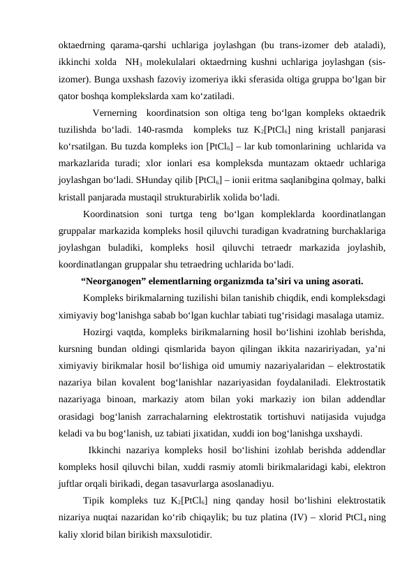 oktaedrning qarama-qarshi  uchlariga joylashgan (bu trans-izomer  deb ataladi),
ikkinchi xolda  NH3 molekulalari oktaedrning kushni uchlariga joylashgan (sis-
izomer). Bunga uxshash fazoviy izomeriya ikki sferasida oltiga gruppa bo‘lgan bir
qator boshqa komplekslarda xam ko‘zatiladi. 
  Vernerning  koordinatsion son oltiga teng bo‘lgan kompleks oktaedrik
tuzilishda bo‘ladi. 140-rasmda  kompleks tuz K2[PtCl6] ning kristall panjarasi
ko‘rsatilgan. Bu tuzda kompleks ion [PtCl6] – lar kub tomonlarining  uchlarida va
markazlarida  turadi;  xlor  ionlari  esa  kompleksda  muntazam  oktaedr  uchlariga
joylashgan bo‘ladi. SHunday qilib [PtCl6] – ionii eritma saqlanibgina qolmay, balki
kristall panjarada mustaqil strukturabirlik xolida bo‘ladi.
Koordinatsion  soni  turtga  teng  bo‘lgan  kompleklarda  koordinatlangan
gruppalar markazida kompleks hosil qiluvchi turadigan kvadratning burchaklariga
joylashgan  buladiki,  kompleks  hosil  qiluvchi  tetraedr  markazida  joylashib,
koordinatlangan gruppalar shu tetraedring uchlarida bo‘ladi.
“Neorganogen” elementlarning organizmda ta’siri va uning asorati.
Kompleks birikmalarning tuzilishi bilan tanishib chiqdik, endi kompleksdagi
ximiyaviy bog‘lanishga sabab bo‘lgan kuchlar tabiati tug‘risidagi masalaga utamiz.
Hozirgi vaqtda, kompleks birikmalarning hosil bo‘lishini izohlab berishda,
kursning bundan oldingi qismlarida bayon qilingan ikkita nazaririyadan, ya’ni
ximiyaviy birikmalar hosil bo‘lishiga oid umumiy nazariyalaridan – elektrostatik
nazariya bilan kovalent  bog‘lanishlar  nazariyasidan foydalaniladi. Elektrostatik
nazariyaga  binoan,  markaziy  atom  bilan  yoki  markaziy  ion  bilan  addendlar
orasidagi  bog‘lanish  zarrachalarning  elektrostatik  tortishuvi  natijasida  vujudga
keladi va bu bog‘lanish, uz tabiati jixatidan, xuddi ion bog‘lanishga uxshaydi.
 Ikkinchi nazariya kompleks hosil bo‘lishini  izohlab berishda addendlar
kompleks hosil qiluvchi bilan, xuddi rasmiy atomli birikmalaridagi kabi, elektron
juftlar orqali birikadi, degan tasavurlarga asoslanadiyu.
Tipik  kompleks  tuz  K2[PtCl6]  ning  qanday  hosil  bo‘lishini  elektrostatik
nizariya nuqtai nazaridan ko‘rib chiqaylik; bu tuz platina (IV) – xlorid PtCl4  ning
kaliy xlorid bilan birikish maxsulotidir.
