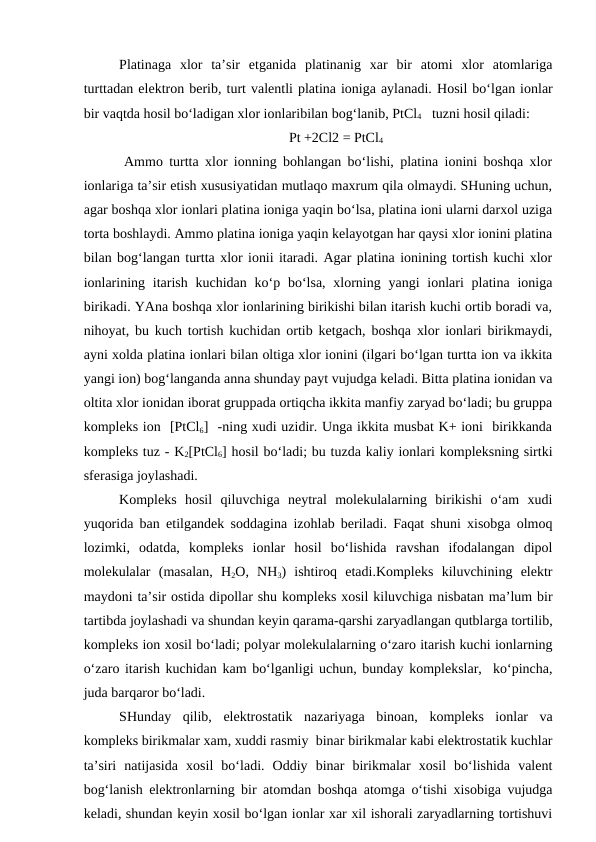 Platinaga  xlor  ta’sir  etganida  platinanig  xar  bir  atomi  xlor  atomlariga
turttadan elektron berib, turt valentli platina ioniga aylanadi. Hosil bo‘lgan ionlar
bir vaqtda hosil bo‘ladigan xlor ionlaribilan bog‘lanib, PtCl4   tuzni hosil qiladi:
Pt +2Cl2 = PtCl4
 Ammo turtta xlor ionning bohlangan bo‘lishi, platina ionini boshqa xlor
ionlariga ta’sir etish xususiyatidan mutlaqo maxrum qila olmaydi. SHuning uchun,
agar boshqa xlor ionlari platina ioniga yaqin bo‘lsa, platina ioni ularni darxol uziga
torta boshlaydi. Ammo platina ioniga yaqin kelayotgan har qaysi xlor ionini platina
bilan bog‘langan turtta xlor ionii itaradi. Agar platina ionining tortish kuchi xlor
ionlarining itarish  kuchidan ko‘p bo‘lsa, xlorning yangi  ionlari  platina ioniga
birikadi. YAna boshqa xlor ionlarining birikishi bilan itarish kuchi ortib boradi va,
nihoyat, bu kuch tortish kuchidan ortib ketgach, boshqa xlor ionlari birikmaydi,
ayni xolda platina ionlari bilan oltiga xlor ionini (ilgari bo‘lgan turtta ion va ikkita
yangi ion) bog‘langanda anna shunday payt vujudga keladi. Bitta platina ionidan va
oltita xlor ionidan iborat gruppada ortiqcha ikkita manfiy zaryad bo‘ladi; bu gruppa
kompleks ion  [PtCl6]  -ning xudi uzidir. Unga ikkita musbat K+ ioni  birikkanda
kompleks tuz - K2[PtCl6] hosil bo‘ladi; bu tuzda kaliy ionlari kompleksning sirtki
sferasiga joylashadi. 
Kompleks  hosil  qiluvchiga  neytral  molekulalarning  birikishi  o‘am  xudi
yuqorida ban etilgandek soddagina izohlab beriladi. Faqat shuni xisobga olmoq
lozimki,  odatda,  kompleks  ionlar  hosil  bo‘lishida  ravshan  ifodalangan  dipol
molekulalar  (masalan,  H2O,  NH3)  ishtiroq  etadi.Kompleks  kiluvchining  elektr
maydoni ta’sir ostida dipollar shu kompleks xosil kiluvchiga nisbatan ma’lum bir
tartibda joylashadi va shundan keyin qarama-qarshi zaryadlangan qutblarga tortilib,
kompleks ion xosil bo‘ladi; polyar molekulalarning o‘zaro itarish kuchi ionlarning
o‘zaro itarish kuchidan kam bo‘lganligi uchun, bunday komplekslar,  ko‘pincha,
juda barqaror bo‘ladi.
SHunday  qilib,  elektrostatik  nazariyaga  binoan,  kompleks  ionlar  va
kompleks birikmalar xam, xuddi rasmiy  binar birikmalar kabi elektrostatik kuchlar
ta’siri  natijasida  xosil  bo‘ladi.  Oddiy  binar  birikmalar  xosil  bo‘lishida  valent
bog‘lanish elektronlarning bir atomdan boshqa atomga o‘tishi xisobiga vujudga
keladi, shundan keyin xosil bo‘lgan ionlar xar xil ishorali zaryadlarning tortishuvi

