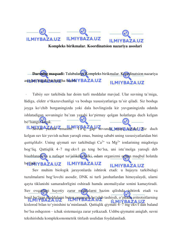  
 
 
 
 
 
Kompleks birikmalar. Koordinatsion nazariya asoslari 
 
 
 
Darsning maqsadi: Talabalarga Kompleks birikmalar. Koordinatsion nazariya 
asoslari haqida tushuncha berish 
 
Tabiiy suv tarkibida har doim turli moddalar mavjud. Ular suvning ta’miga, 
hidiga, elektr oʻtkazuvchanligi va boshqa xususiyatlariga ta’sir qiladi. Siz boshqa 
joyga koʻchib borganingizda yoki dala hovlingizda kir yuvganingizda odatda 
ishlatadigan sovuningiz ba’zan yaxshi koʻpirmay qolgan holatlarga duch kelgan 
boʻlsangiz kerak. 
Sovun yaxshi emasmi? Yoʻq, gap sovunda emas, suvda! Siz duch 
kelgan suv kir yuvish uchun yaroqli emas, buning sababi uning xususiyatlaridan biri 
qattiqlikdir. Uning qiymati suv tarkibidagi Ca2+ va Mg2+ ionlarining miqdoriga 
bogʻliq. Qattiqlik 4–7 mg·ekv/l ga teng boʻlsa, uni iste’molga yaroqli deb 
hisoblanadi va u nafaqat xoʻjalikda, balki, odam organizmi uchun maqbul holatda 
boʻladi.  
Suv muhim biologik jarayonlarda ishtirok etadi: u hujayra tarkibidagi 
tuzulmalarni bogʻlovchi asosdir, DNK ni turli jarohatlardan himoyalaydi, ularni 
qayta tiklanishi samaradorligini oshiradi hamda anomaliyalar sonini kamaytiradi. 
Suv ovqatdagi hayotiy zarur moddalarni hazim qilishda ishtirok etadi va 
hosil boʻlgan moddalarni butun organizm boʻylab tashiydi, oʻpkada eritrotsitlarning 
kislorod bilan toʻyinishini ta’minlanadi. Qattiqlik qiymati 4–7 mg·ekv/l dan baland 
boʻlsa oshqozon – ichak sistemasiga zarar yetkazadi. Ushbu qiymatni aniqlab, suvni 
tekshirishda kompleksonometrik titrlash usulidan foydalaniladi. 
