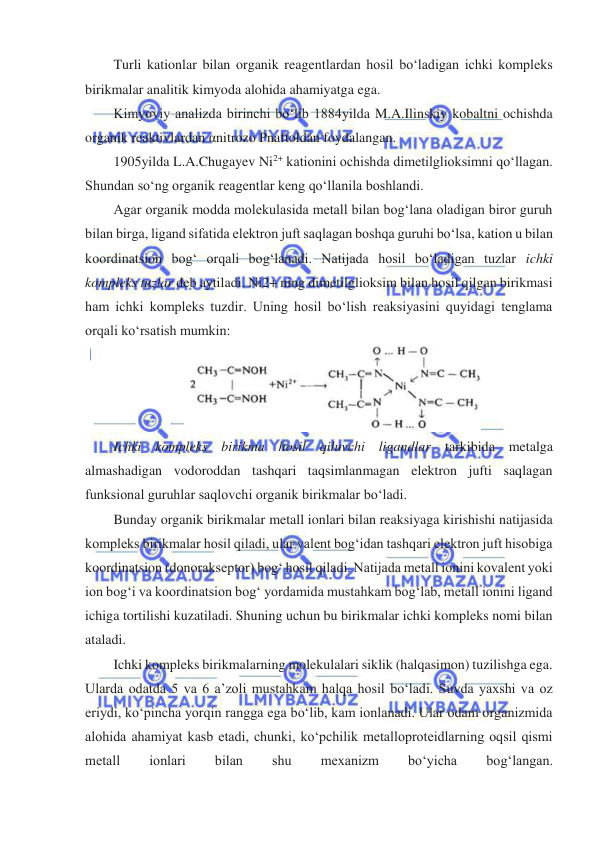  
 
Turli kationlar bilan organik reagentlardan hosil boʻladigan ichki kompleks 
birikmalar analitik kimyoda alohida ahamiyatga ega. 
Kimyoviy analizda birinchi boʻlib 1884yilda M.A.Ilinskiy kobaltni ochishda 
organik reaktivlardan αnitrozo Pnaftoldan foydalangan. 
1905yilda L.A.Chugayev Ni2+ kationini ochishda dimetilglioksimni qoʻllagan. 
Shundan soʻng organik reagentlar keng qoʻllanila boshlandi. 
Agar organik modda molekulasida metall bilan bogʻlana oladigan biror guruh 
bilan birga, ligand sifatida elektron juft saqlagan boshqa guruhi boʻlsa, kation u bilan 
koordinatsion bogʻ orqali bogʻlanadi. Natijada hosil boʻladigan tuzlar ichki 
kompleks tuzlar deb aytiladi. Ni2+ ning dimetilglioksim bilan hosil qilgan birikmasi 
ham ichki kompleks tuzdir. Uning hosil boʻlish reaksiyasini quyidagi tenglama 
orqali koʻrsatish mumkin: 
 
Ichki kompleks birikma hosil qiluvchi ligandlar tarkibida metalga 
almashadigan vodoroddan tashqari taqsimlanmagan elektron jufti saqlagan 
funksional guruhlar saqlovchi organik birikmalar boʻladi. 
Bunday organik birikmalar metall ionlari bilan reaksiyaga kirishishi natijasida 
kompleks birikmalar hosil qiladi, ular valent bogʻidan tashqari elektron juft hisobiga 
koordinatsion (donorakseptor) bogʻ hosil qiladi. Natijada metall ionini kovalent yoki 
ion bogʻi va koordinatsion bogʻ yordamida mustahkam bogʻlab, metall ionini ligand 
ichiga tortilishi kuzatiladi. Shuning uchun bu birikmalar ichki kompleks nomi bilan 
ataladi. 
Ichki kompleks birikmalarning molekulalari siklik (halqasimon) tuzilishga ega. 
Ularda odatda 5 va 6 a’zoli mustahkam halqa hosil boʻladi. Suvda yaxshi va oz 
eriydi, koʻpincha yorqin rangga ega boʻlib, kam ionlanadi. Ular odam organizmida 
alohida ahamiyat kasb etadi, chunki, koʻpchilik metalloproteidlarning oqsil qismi 
metall 
ionlari 
bilan 
shu 
mexanizm 
boʻyicha 
bogʻlangan. 
