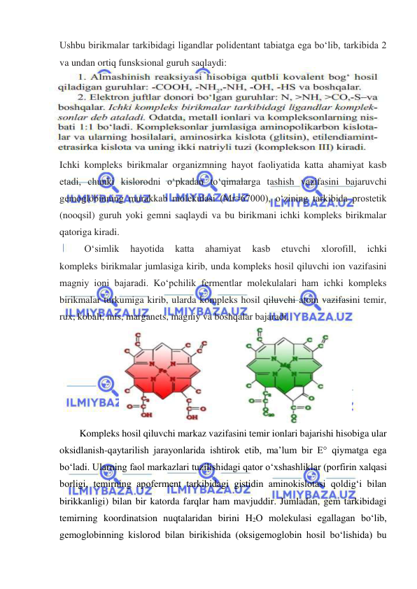  
 
Ushbu birikmalar tarkibidagi ligandlar polidentant tabiatga ega boʻlib, tarkibida 2 
va undan ortiq funsksional guruh saqlaydi: 
 
Ichki kompleks birikmalar organizmning hayot faoliyatida katta ahamiyat kasb 
etadi, chunki kislorodni oʻpkadan toʻqimalarga tashish vazifasini bajaruvchi 
gemoglobinning murakkab molekulasi (Mr≈67000), oʻzining tarkibida prostetik 
(nooqsil) guruh yoki gemni saqlaydi va bu birikmani ichki kompleks birikmalar 
qatoriga kiradi. 
Oʻsimlik 
hayotida 
katta 
ahamiyat 
kasb 
etuvchi 
xlorofill, 
ichki 
kompleks birikmalar jumlasiga kirib, unda kompleks hosil qiluvchi ion vazifasini 
magniy ioni bajaradi. Koʻpchilik fermentlar molekulalari ham ichki kompleks 
birikmalar turkumiga kirib, ularda kompleks hosil qiluvchi atom vazifasini temir, 
rux, kobalt, mis, marganets, magniy va boshqalar bajaradi. 
 
Kompleks hosil qiluvchi markaz vazifasini temir ionlari bajarishi hisobiga ular 
oksidlanish-qaytarilish jarayonlarida ishtirok etib, ma’lum bir E° qiymatga ega 
bo‘ladi. Ularning faol markazlari tuzilishidagi qator o‘xshashliklar (porfirin xalqasi 
borligi, temirning apoferment tarkibidagi gistidin aminokislotasi qoldig‘i bilan 
birikkanligi) bilan bir katorda farqlar ham mavjuddir. Jumladan, gem tarkibidagi 
temirning koordinatsion nuqtalaridan birini H2O molekulasi egallagan bo‘lib, 
gemoglobinning kislorod bilan birikishida (oksigemoglobin hosil bo‘lishida) bu 
