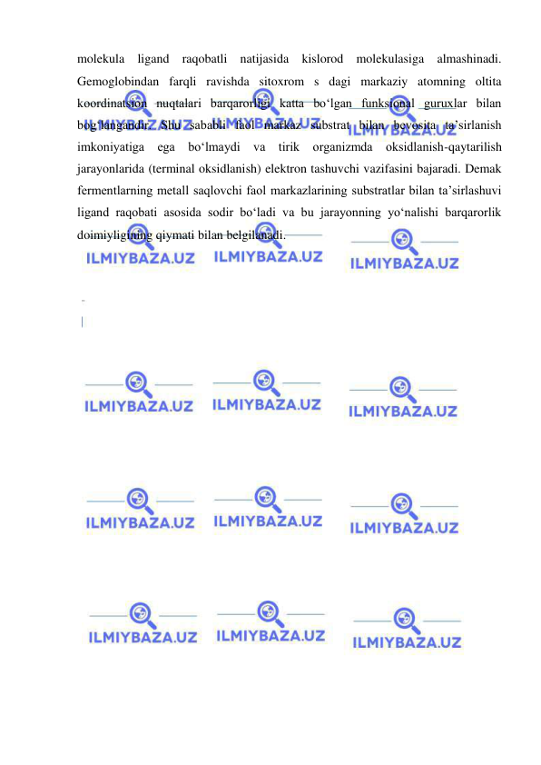  
 
molekula ligand raqobatli natijasida kislorod molekulasiga almashinadi. 
Gemoglobindan farqli ravishda sitoxrom s dagi markaziy atomning oltita 
koordinatsion nuqtalari barqarorligi katta bo‘lgan funksional guruxlar bilan 
bog‘langandir. Shu sababli faol markaz substrat bilan bevosita ta’sirlanish 
imkoniyatiga ega bo‘lmaydi va tirik organizmda oksidlanish-qaytarilish 
jarayonlarida (terminal oksidlanish) elektron tashuvchi vazifasini bajaradi. Demak 
fermentlarning metall saqlovchi faol markazlarining substratlar bilan ta’sirlashuvi 
ligand raqobati asosida sodir bo‘ladi va bu jarayonning yo‘nalishi barqarorlik 
doimiyligining qiymati bilan belgilanadi.  
 
