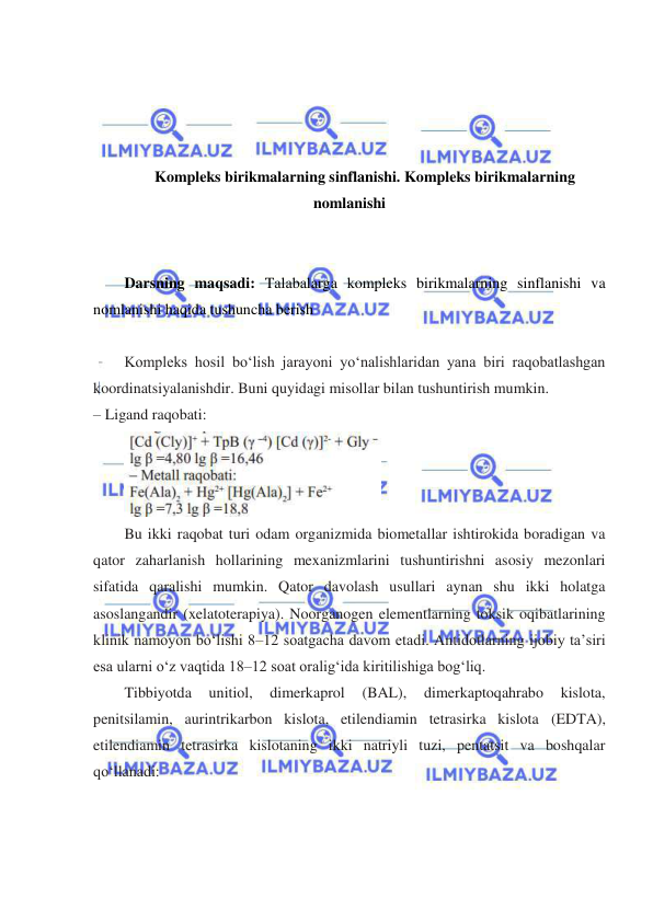  
 
 
 
 
 
Kompleks birikmalarning sinflanishi. Kompleks birikmalarning 
nomlanishi 
 
 
Darsning maqsadi: Talabalarga kompleks birikmalarning sinflanishi va 
nomlanishi haqida tushuncha berish 
 
Kompleks hosil boʻlish jarayoni yoʻnalishlaridan yana biri raqobatlashgan 
koordinatsiyalanishdir. Buni quyidagi misollar bilan tushuntirish mumkin.  
– Ligand raqobati: 
 
Bu ikki raqobat turi odam organizmida biometallar ishtirokida boradigan va 
qator zaharlanish hollarining mexanizmlarini tushuntirishni asosiy mezonlari 
sifatida qaralishi mumkin. Qator davolash usullari aynan shu ikki holatga 
asoslangandir (xelatoterapiya). Noorganogen elementlarning toksik oqibatlarining 
klinik namoyon boʻlishi 8–12 soatgacha davom etadi. Antidotlarning ijobiy ta’siri 
esa ularni oʻz vaqtida 18–12 soat oraligʻida kiritilishiga bogʻliq. 
Tibbiyotda 
unitiol, 
dimerkaprol 
(BAL), 
dimerkaptoqahrabo 
kislota, 
penitsilamin, aurintrikarbon kislota, etilendiamin tetrasirka kislota (EDTA), 
etilendiamin tetrasirka kislotaning ikki natriyli tuzi, pentatsit va boshqalar 
qoʻllanadi: 
