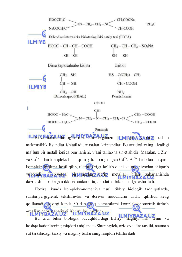  
 
 
 
Ba’zi holatlarda ogʻir metallarni organizmdan chiqarib yuborish uchun 
makrotsiklik ligandlar ishlatiladi, masalan, kriptandlar. Bu antidotlarning afzalligi 
ma’lum bir metall ioniga bogʻlanishi, y’ani tanlab ta’sir etishidir. Masalan, u Zn2+ 
va Ca2+ bilan kompleks hosil qilmaydi, noorganogen Cd2+, As3+ lar bilan barqaror 
kompleks birikma hosil qilib, ularni oʻziga boʻlab oladi va organizmdan chiqarib 
yuboradi. 
Tibbiyotda 
bir 
nechta 
ogʻir 
metallar 
bilan 
zaharlanishda 
davolash, mos kelgan ikki va undan ortiq antidotlar bilan amalga oshiriladi. 
Hozirgi kunda kompleksonometriya usuli tibbiy biologik tadqiqotlarda, 
sanitariya-gigienik tekshiruvlar va dorivor moddalarni analiz qilishda keng 
qoʻllanadi. Hozirgi kunda 80 dan ortiq elementlarni kompleksonometrik titrlash 
orqali miqdoriy analiz qilish usullari ma’lum. 
Bu usul bilan biologik suyuqliklardagi kalsiy, magniy, mis, temir va 
boshqa kationlarning miqdori aniqlanadi. Shuningdek, oziq ovqatlar tarkibi, xususan 
sut tarkibidagi kalsiy va magniy tuzlarining miqdori tekshiriladi.  
