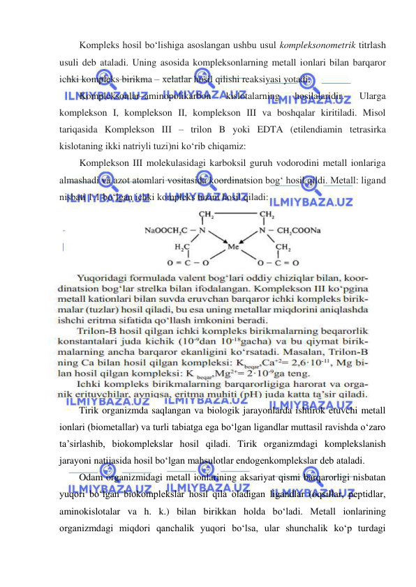 
 
Kompleks hosil boʻlishiga asoslangan ushbu usul kompleksonometrik titrlash 
usuli deb ataladi. Uning asosida kompleksonlarning metall ionlari bilan barqaror 
ichki kompleks birikma – xelatlar hosil qilishi reaksiyasi yotadi.  
Kompleksonlar–aminopolikarbon 
kislotalarning 
hosilalaridir. 
Ularga 
komplekson I, komplekson II, komplekson III va boshqalar kiritiladi. Misol 
tariqasida Komplekson III – trilon B yoki EDTA (etilendiamin tetrasirka 
kislotaning ikki natriyli tuzi)ni koʻrib chiqamiz: 
Komplekson III molekulasidagi karboksil guruh vodorodini metall ionlariga 
almashadi va azot atomlari vositasida koordinatsion bogʻ hosil qildi. Metall: ligand 
nisbati 1:1 boʻlgan ichki kompleks tuzini hosil qiladi: 
 
 
Tirik organizmda saqlangan va biologik jarayonlarda ishtirok etuvchi metall 
ionlari (biometallar) va turli tabiatga ega bo‘lgan ligandlar muttasil ravishda o‘zaro 
ta’sirlashib, biokomplekslar hosil qiladi. Tirik organizmdagi komplekslanish 
jarayoni natijasida hosil bo‘lgan mahsulotlar endogenkomplekslar deb ataladi.  
Odam organizmidagi metall ionlarining aksariyat qismi barqarorligi nisbatan 
yuqori bo‘lgan biokomplekslar hosil qila oladigan ligandlar (oqsillar, peptidlar, 
aminokislotalar va h. k.) bilan birikkan holda bo‘ladi. Metall ionlarining 
organizmdagi miqdori qanchalik yuqori bo‘lsa, ular shunchalik ko‘p turdagi 
