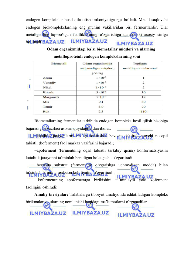  
 
endogen komplekslar hosil qila olish imkoniyatiga ega bo‘ladi. Metall saqlovchi 
endogen biokomplekslarning eng muhim vakillaridan biri fermentlardir. Ular 
metallga bog‘liq bo‘lgan faolliklarining o‘zgarishiga qarab ikki asosiy sinfga 
bo‘linadi.  
Odam organizmidagi ba’zi biometallar miqdori va ularning 
metalloproteinli endogen komplekslarining soni 
 
Biometallarning fermentlar tarkibida endogen kompleks hosil qilish hisobiga 
bajaradigan vazifasi asosan quyidagilardan iborat:  
−katalitik jarayonlarni amalga oshirishda bevosita ishtirok etuvchi nooqsil 
tabiatli (koferment) faol markaz vazifasini bajaradi;  
−apoferment (fermentning oqsil tabiatli tarkibiy qismi) konformatsiyasini 
katalitik jarayonni ta’minlab beradigan holatgacha o‘zgartiradi;  
−bevosita substrat (fermentativ o‘zgarishga uchraydigan modda) bilan 
ta’sirlashib, uning reaksion kobiliyatini o‘zgartiradi; 
 −kofermentning apofermentga birikishini ta’minlaydi yoki koferment 
faolligini oshiradi;  
Amaliy tavsiyalar: Talabalarga tibbiyot amaliyotida ishlatiladigan kompleks 
birikmalar va ularning nomlanishi haqidagi ma’lumotlarni o’rganadilar. 
 
