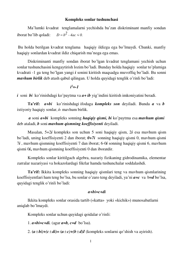 1 
 
Kompleks sonlar tushunchasi 
Ma’lumki kvadrat tenglamalarni yechishda ba’zan diskriminant manfiy sondan 
iborat bo’lib qoladi: 
D  b2 - 4ас < 0. 
Bu holda berilgan kvadrat tenglama haqiqiy ildizga ega bo’lmaydi. Chunki, manfiy 
haqiqiy sonlardan kvadrat ildiz chiqarish ma’noga ega emas. 
Diskriminanti manfiy sondan iborat bo’lgan kvadrat tenglamani yechish uchun 
sonlar tushunchasini kengaytirish lozim bo’ladi. Bunday holda haqiqiy sonlar to’plamiga 
kvadrati -1 ga teng bo’lgan yangi i sonini kiritish maqsadga muvoffiq bo’ladi. Bu sonni 
mavhum birlik deb atash qabul qilingan. U holda quyidagi tenglik o’rinli bo’ladi: 
i2=-1 
i soni bi ko’rinishdagi ko’paytma va a+ ib yig’indini kiritish imkoniyatini beradi. 
Ta’rif: 
a+bi 
ko’rinishdagi ifodaga kompleks son deyiladi. Bunda a va b 
ixtiyoriy haqiqiy sonlar, i- mavhum birlik. 
a soni a+bi kompleks sonning haqiqiy qismi, bi ko’paytma esa mavhum qismi 
deb ataladi, b soni mavhum qismning koeffisiyenti deyiladi. 
Masalan, 5+2i kompleks son uchun 5 soni haqiqiy qism, 2i esa mavhum qism 
bo’ladi, uning koeffisiyenti 2 dan iborat; 0+7i sonning haqiqiy qismi 0, mavhum qismi 
7i , mavhum qismning koeffisiyenti 7 dan iborat; 6-0i sonning haqiqiy qismi 6, mavhum 
qismi 0i, mavhum qismning koeffisiyenti 0 dan iboratdir. 
Kompleks sonlar kiritilgach algebra, nazariy fizikaning gidrodinamika, elementar 
zarralar nazariyasi va hokazolardagi fikrlar hamda tushunchalar soddalashdi. 
Ta’rif: Ikkita kompleks sonning haqiqiy qismlari teng va mavhum qismlarining 
koeffisiyentlari ham teng bo’lsa, bu sonlar o’zaro teng deyiladi, ya’ni a=c va b=d bo’lsa, 
quyidagi tenglik o’rinli bo’ladi: 
 
a+bi=c+di 
Ikkita kompleks sonlar orasida tartib («katta» yoki «kichik») munosabatlarni 
aniqlab bo’lmaydi. 
Kompleks sonlar uchun quyidagi qoidalar o’rinli: 
1. a+bi=c+di. (agar a=b, c=d bo’lsa). 
2. (a  bi)+(c  di)= (a  c)+(b  d)I (kompleks sonlarni qo’shish va ayirish). 
