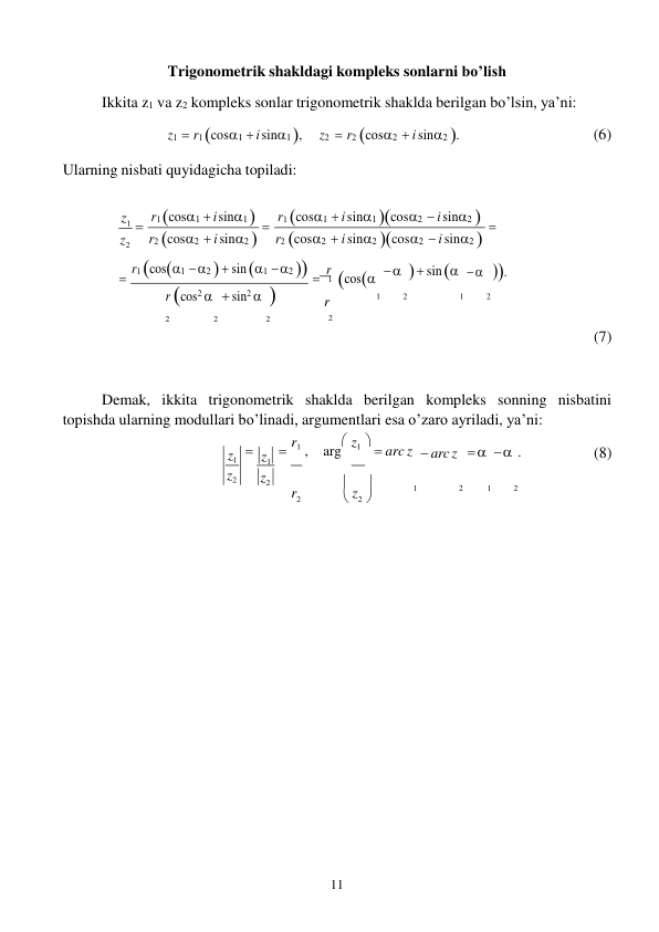 11 
 
z1 
z2 
1 
z 
Trigonometrik shakldagi kompleks sonlarni bo’lish 
Ikkita z1 va z2 kompleks sonlar trigonometrik shaklda berilgan bo’lsin, ya’ni: 
z1  r1 cos1  i sin1 , 
Ularning nisbati quyidagicha topiladi: 
z2  r2 cos2  i sin2 . 
(6) 
 
z1 
z2 
r1 cos1  i sin1  
r2 cos2  i sin2 
r1 cos1  i sin1 cos2  i sin2  
r2 cos2  i sin2 cos2  i sin2 
 r1 cos1  2   sin 1  2   r cos


    sin    . 
r cos2   sin2  
r 
1 
2 
1 
2 
2 
2 
2 
2 
(7) 
Demak, ikkita trigonometrik shaklda berilgan kompleks sonning nisbatini 
topishda ularning modullari bo’linadi, argumentlari esa o’zaro ayriladi, ya’ni: 
 
 r1 , arg z1   arc z 
 
 
 
  arc z      .  
(8) 
 

r2 
 2 
1 
2 
1 
2 
z1 
z2 
