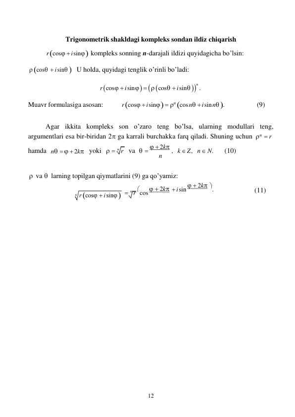 12 
 
 
 
Trigonometrik shakldagi kompleks sondan ildiz chiqarish 
r cos  i sin  kompleks sonning n-darajali ildizi quyidagicha bo’lsin: 
 
 cos  i sin  U holda, quyidagi tenglik o’rinli bo’ladi: 
 
r cos  i sin    cos  i sin 
n . 
 
Muavr formulasiga asosan: 
r cos  i sin   n cos n  i sin n . 
(9) 
 
Agar ikkita kompleks son o’zaro teng bo’lsa, ularning modullari teng, 
argumentlari esa bir-biridan 2 ga karrali burchakka farq qiladi. Shuning uchun n  r 
hamda n    2k yoki   
va     2k , 
n 
k  Z , n  N. 
(10) 
 
 va  larning topilgan qiymatlarini (9) ga qo’yamiz: 
 
 n r cos   2k i sin   2k .  
(11) 
 

