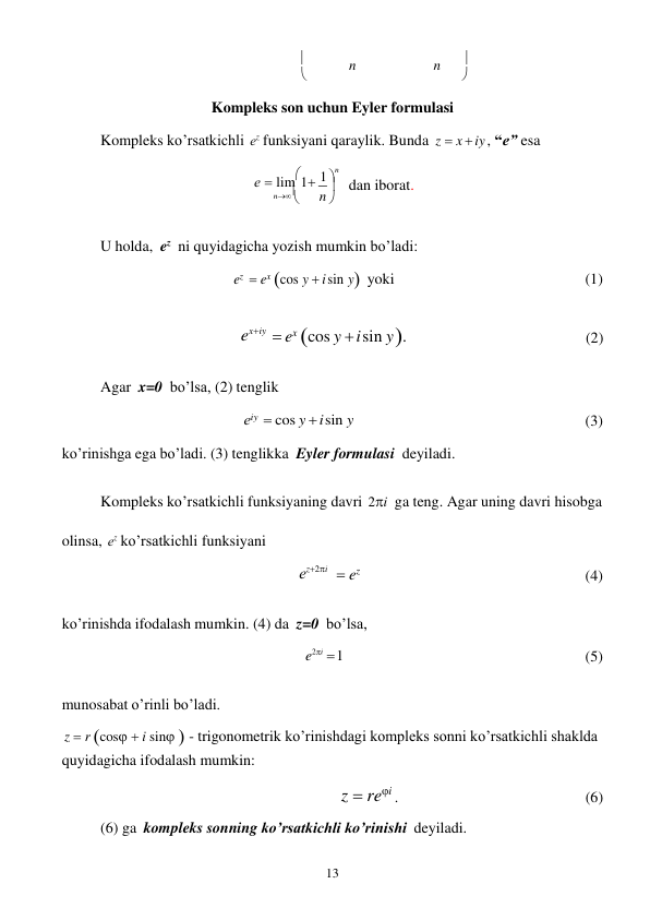 13 
 
n 
 
n 
n 

 


Kompleks son uchun Eyler formulasi 
 
Kompleks ko’rsatkichli еz funksiyani qaraylik. Bunda z  x  iy , “e” esa 
 
е  lim1

1 
n 



dan iborat. 
 
U holda, ez ni quyidagicha yozish mumkin bo’ladi: 
 
ez  ex cos y  i sin yyoki 
(1) 
 
exiy  ex cos y  i sin y . 
(2) 
 
Agar x=0 bo’lsa, (2) tenglik 
 
еiy  cos y  i sin y 
ko’rinishga ega bo’ladi. (3) tenglikka Eyler formulasi deyiladi. 
 
 
(3) 
 
Kompleks ko’rsatkichli funksiyaning davri 2i ga teng. Agar uning davri hisobga 
olinsa, еz ko’rsatkichli funksiyani  
еz2i 
 
 ez 
 
 
(4) 
 
ko’rinishda ifodalash mumkin. (4) da z=0 bo’lsa, 
e2i  1 
 
 
(5) 
 
munosabat o’rinli bo’ladi. 
z  r cos  i sin  - trigonometrik ko’rinishdagi kompleks sonni ko’rsatkichli shaklda 
quyidagicha ifodalash mumkin: 
z  rei . 
(6) 
(6) ga kompleks sonning ko’rsatkichli ko’rinishi deyiladi. 
n 
