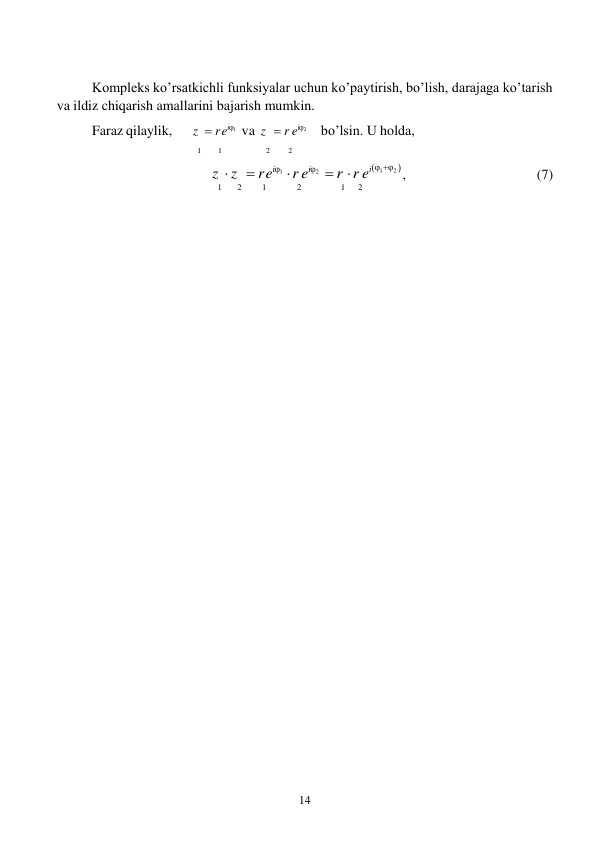 14 
 
Kompleks ko’rsatkichli funksiyalar uchun ko’paytirish, bo’lish, darajaga ko’tarish 
va ildiz chiqarish amallarini bajarish mumkin. 
 
Faraz qilaylik, 
z   rei1    va  z    r ei2 
bo’lsin. U holda, 
1 
1 
2 
2 
 
z   z    rei1   r ei2     r  r ei1 2  , 
(7) 
1 
2 
1 
2 
1 
2 

