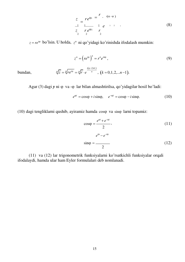 15 
 

 
z     rеi1  r  i  
   1 
1 
 
1    е 
1 
2 
. 
(8) 
z 
r еi2 
r 
 
z  rei

bo’lsin. U holda, 
2 
2 
2 
 
zn ni qo’yidagi ko’rinishda ifodalash mumkin: 
 
zn   rei 
n   rnein , 
(9) 
 
 
bundan, 
 
  
 
 
 
 e 
i 2k  
n 
, k  0,1, 2,...n 1. 
 
Agar (3) dagi y ni  va - lar bilan almashtirilsa, qo’yidagilar hosil bo’ladi: 
 
ei  cos  i sin, 
ei  cos  i sin. 
(10) 
 
(10) dagi tengliklarni qushib, ayiramiz hamda cos va sin larni topamiz: 
ei  ei 
cos 
, 
2 
ei  ei 
(11) 
sin  
(12) 
2 
(11) va (12) lar trigonometrik funksiyalarni ko’rsatkichli funksiyalar orqali 
ifodalaydi, hamda ular ham Eyler formulalari deb nomlanadi. 
 
