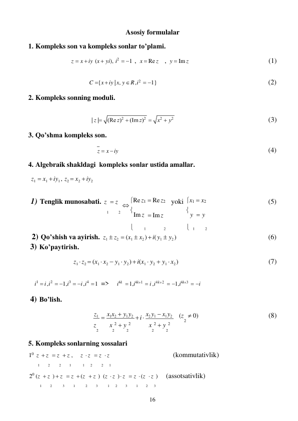 16 
 
 
 
Asosiy formulalar 
1. Kompleks son va kompleks sonlar to’plami. 
 
z  x  iy (x  yi), i2  1 , x  Re z , y  Im z 
(1) 
 
C {x  iy | x, y  R ,i2  1} 
 
2. Kompleks sonning moduli. 
(2) 
 
| z | 
 
(3) 
 
3. Qo’shma kompleks son. 
 
z  x  iy 
4. Algebraik shakldagi kоmpleks sоnlar ustida amallar. 
z1  x1  iy1 , z2  x2  iy2 
 
 
(4) 
 
1) Tenglik munosabati. z  z  Re z1  Re z2  yoki x1  x2 
 (5) 
1 
2 
Im z  Im z 
 y  y 
 
1 
2 
 1 
2 
2) Qo’shish va ayirish. 
3) Ko’paytirish. 
z1  z2  (x1  x2 )  i( y1  y2 ) 
(6) 
z1  z2  (x1  x2  y1  y2 )  i(x1  y2  y1  x2 ) 
(7) 
 
i1  i ,i2  1,i3  i ,i4  1 => 
 
4) Bo’lish. 
i4k  1,i4k1  i ,i4k2  1,i4k3  i 
z1  x1x2  y1 y2  i  x2 y1  x1 y2 
 
 
(z  0) 
(8) 
z 
x 2  y 2 
x 2  y 2 
2
 
2 
2 
2 
2 
2 
5. Kompleks sonlarning xossalari 
10 z  z  z  z , 
z  z  z  z 
(kommutativlik) 
1 
2 
2 
1 
1 
2 
2 
1 
20 (z  z )  z  z  (z  z ) (z  z )  z  z  (z  z ) 
(assotsativlik) 
1 
2 
3 
1 
2 
3 
1 
2 
3 
1 
2 
3 
