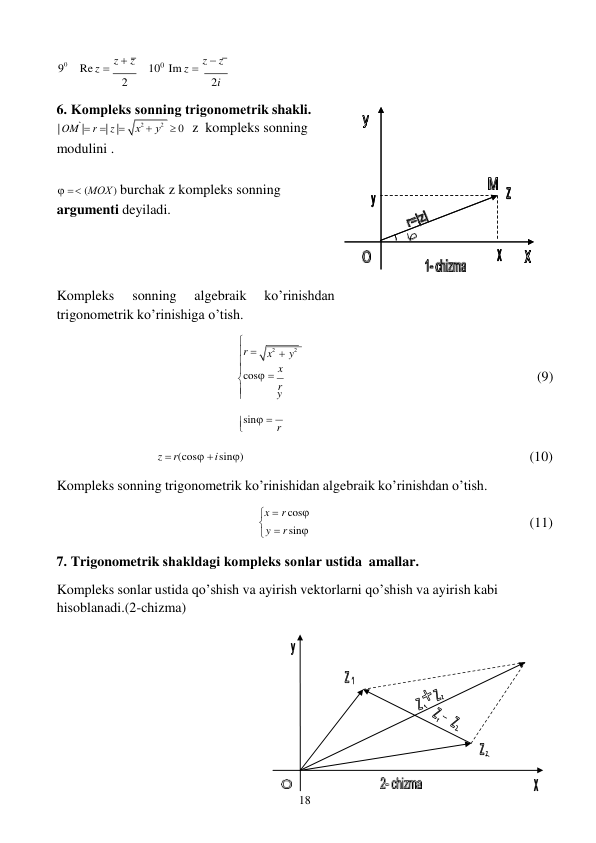 18 
 
x
2  y
2
 



 
 
 
9
0 
Re z  z  z 
100 Im z  z  z 
2 
2i 
 
6. Kоmpleks sоnning trigоnоmetrik shakli. 
| OM | r | z |
modulini . 
 0   z kompleks sonning 
 
  (MOХ ) burchak z kompleks sonning 
argumenti deyiladi. 
 
 
 
 
Kompleks 
sonning 
algebraik 
ko’rinishdan 
trigonometrik ko’rinishiga o’tish. 
 
 
  
 
r 
cos  x 
 
r 
 
y 
(9) 
sin  r 
z  r(cos  i sin) 
 
Kompleks sonning trigonometrik ko’rinishidan algebraik ko’rinishdan o’tish. 
x  r cos
 y  r sin
7. Trigonometrik shakldagi kоmpleks sоnlar ustida amallar. 
Kompleks sonlar ustida qo’shish va ayirish vektorlarni qo’shish va ayirish kabi 
hisoblanadi.(2-chizma) 
 
 
(10) 
 
 
 
(11) 
 
 
