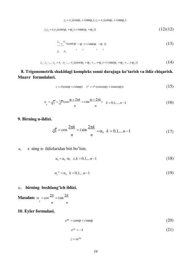 19 
 
n z 
s 
k 
z1  r1 (cos1  i sin1 ), z2  r2 (cos2  i sin2 ) 
 
z1z2  r1r2 (cos(1  2 )  i sin(1  2 )) 
 
 
(12) (12) 
 
z1  r1 (cos(


  )  i sin(   )) 
(13)  
z2 
r2 
1 
2 
1 
2 
 
z1  z2 ... zn  r1  r2 ... rn (cos(1  2 ...  n )  i sin(1  2 ...  n )) 
(14) 
 
8. Trigonometrik shakldagi kоmpleks sоnni darajaga ko’tarish va ildiz chiqarish. 
Muavr formulalari. 
 
z  r(cos  i sin) 
zn  rn (cos(n)  isin(n)) 
(15) 
 
u   
 n r (cos   2k  i sin   2k ) 
k 
n 
n 
 
k  0,1,..., n 1 
(16) 
 
9. Birning n-ildizi.  
 cos 2k  i sin 2k 
n 
n 
 
 k 
 
 
k  0,1,...n 1 
 
 
(17) 
 
u0 
z ning n- ildizlaridan biri bo’lsin. 
 
uk  u0 s s, k  0,1,...n 1 
(18) 
 
 k   k  0,1,...n 1 
(19) 
 
s birning boshlang’ich ildizi. 
 
Masalan:   cos 2  i sin 2
1 
n 
n 
 
10. Eyler formulasi. 
 
 
ei  cos  i sin

ei  1 
 
z  rei


(20) 
 
(21) 
 
 
