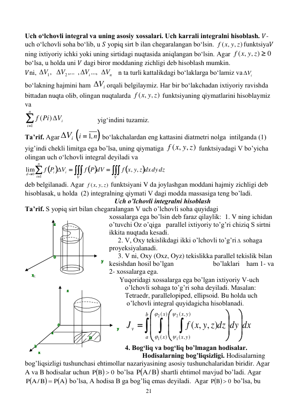 21 
 
 
Uch oʻlchovli integral va uning asosiy xossalari. Uch karrali integralni hisoblash. 𝑉-
uch o‘lchovli soha bo‘lib, u 𝑆 yopiq sirt b ilan chegaralangan bo‘lsin. 
( , , )
f x y z
funktsiya𝑉 
ning ixtiyoriy ichki yoki uning sirtidagi nuqtasida aniqlangan bo‘lsin. Аgar 
0
( , , )
f x y z 
 
bo‘lsa, u holda uni 𝑉 dagi biror moddaning zichligi deb hisoblash mumkin.  
𝑉ni, 
n
i
V
V
V
V




...,
,... ,
,
2
1
   n tа turli kattalikdagi bo‘laklarga bo‘lamiz vа
 iV
 
bo‘lakning hajmini ham 
 iV
оrqali belgilaymiz. Har bir bo‘lakchadan ixtiyoriy ravishda 
bittadan nuqta olib, оlingan nuqtalarda 
( , , )
f x y z
 funktsiyaning qiymatlarini hisoblaymiz 
vа  


n
i
iV
Pi
f
1
)
(

                   yig‘indini tuzamiz. 
Та’rif. Аgar
 iV

n
i
 ,1
 bo‘lakchalardan eng kattasini diatmetri nolga  intilganda (1) 
yig’indi chekli limitga ega bo’lsa, uning qiymatiga 
( , , )
f x y z
 funktsiyadagi V bo’yicha 
olingan uch o‘lchovli integral deyiladi vа 
 
 









n
i
V
V
i
i
d
f x y z dxdydz
f P dV
V
P
f
1
0
, ,
lim

       
deb belgilanadi. Аgar 
( , , )
f x y z
 funktsiyani V dа joylashgan moddani hajmiy zichligi deb 
hisoblasak, u holda  (2) integralning qiymati V dagi modda massasiga teng bo’ladi. 
Uch o’lchovli integralni hisoblash 
Та’rif. S yopiq sirt bilan chegaralangan V uch o’lchovli soha quyidagi  
xossalarga ega bo’lsin deb faraz qilaylik:  1. V ning ichidan 
o’tuvchi Оz o’qiga   parallel ixtiyoriy to’g’ri chiziq S sirtni 
ikkita nuqtada kesadi. 
2. V, Oxy tekislikdagi ikki o’lchovli to’g’ri  sohaga 
proyeksiyalanadi. 
3. V ni, Оху (Оxz, Oyz) tekislikka parallel tekislik bilan 
kesishdan hosil bo’lgan                       bo’laklari    ham 1- vа 
2- хоssalarga ega. 
      Yuqoridagi xossalarga ega bo’lgan ixtiyoriy V-uch 
o’lchovli sohaga to’g’ri soha deyiladi. Маsalan: 
Теtraedr, parallelopiped, ellipsoid. Bu holda uch 
 o’lchovli integral quyidagicha hisoblanadi.  
f x y z dz dy dx
J
b
a
x
x
y
x
y
x
v  


















)
(
)
(
, )
(
, )
(
2
1
2
1
, , )
(




  
 
4. Bogʻliq va bogʻliq bo’lmagan hodisalar. 
Hodisalarning bog’liqsizligi. Hodisalarning 
bog’liqsizligi tushunchasi еhtimollar nazariyasining asosiy tushunchalaridan biridir. Agar 
A va B hodisalar uchun  
0
P B

 bо’lsa 
P A/B
 shartli еhtimol mavjud bо’ladi. Agar 


 
P A
P A/B

 bо’lsa, A hodisa B ga bog’liq еmas deyiladi.  Agar  
0
P B
  bо’lsa, bu 
