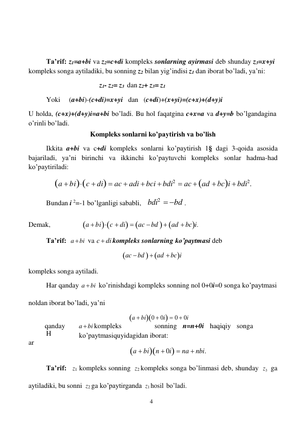 4 
 
 
 
 
 
Ta’rif: z1=a+bi va z2=c+di kompleks sonlarning ayirmasi deb shunday z3=x+yi 
kompleks songa aytiladiki, bu sonning z2 bilan yig’indisi z1 dan iborat bo’ladi, ya’ni: 
z1- z2= z3 dan z2+ z3= z1 
Yoki 
(a+bi)-(c+di)=x+yi dan (c+di)+(x+yi)=(c+x)+(d+y)i 
U holda, (c+x)+(d+y)i=a+bi bo’ladi. Bu hol faqatgina c+x=a va d+y=b bo’lgandagina 
o’rinli bo’ladi. 
Kompleks sonlarni ko’paytirish va bo’lish 
Ikkita a+bi va c+di kompleks sonlarni ko’paytirish 1§ dagi 3-qoida asosida 
bajariladi, ya’ni birinchi va ikkinchi ko’paytuvchi kompleks sonlar hadma-had 
ko’paytiriladi: 
a  bic  di  ac  аdi  bci  bdi2  аc  ad  bсi  bdi2. 
 
Bundan i 2=-1 bo’lganligi sababli, bdi2  bd . 
Demak, 
a  bic  di  ac  bd   ad  bci. 
 
Ta’rif: a  bi va с  di kompleks sonlarning ko’paytmasi deb 
ac  bd   ad  bci 
 
kompleks songa aytiladi. 
Har qanday a  bi 
 
 
ko’rinishdagi kompleks sonning nol 0+0i=0 songa ko’paytmasi 
noldan iborat bo’ladi, ya’ni 
 
a  bi0  0i  0  0i 
 
H
ar
 
qanday 
a  bi kompleks 
sonning n=n+0i haqiqiy songa
 
ko’paytmasi quyidagidan iborat: 
a  bin  0i  na  nbi. 
 
Ta’rif: z1 kompleks sonning z2 kompleks songa bo’linmasi deb, shunday z3   ga 
aytiladiki, bu sonni z2 ga ko’paytirganda z1 hosil bo’ladi. 
