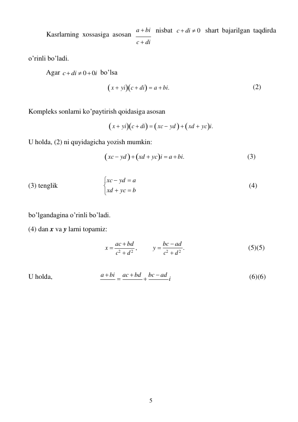 5 
 

Kasrlarning xossasiga asosan a  bi 
c  di 
nisbat с  di  0 shart bajarilgan taqdirda 
o’rinli bo’ladi. 
 
Agar с  di  0  0i bo’lsa 
 x  yiс  di  a  bi. 
 
 
(2) 
 
Kompleks sonlarni ko’paytirish qoidasiga asosan 
 x  yiс  di   xс  yd    xd  yсi. 
U holda, (2) ni quyidagicha yozish mumkin: 
 xс  yd   xd  yсi  a  bi. 
 
 
 
 
 
(3) 
 
 
(3) tenglik 
xс  yd  a 
xd  yс  b 
 
(4) 
 
bo’lgandagina o’rinli bo’ladi. 
(4) dan x va y larni topamiz: 
 
x  aс  bd , 
c2  d 2 
 
 
y  bc  ad . 
c2  d 2 
 
 
 
 
(5) (5) 
 
 U holda, 
a  bi  ac  bd  bc  ad i 
 
 
 
 (6) (6) 
