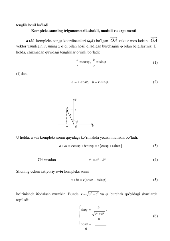 6 
 
y 
A 
b 
r 

 
 
 
tenglik hosil bo’ladi 
Kompleks sonning trigonometrik shakli, moduli va argumenti 
 
a+bi kompleks songa koordinatalari (a,b) bo’lgan 
vektor mos kelsin. 
vektor uzunligini r, uning x o’qi bilan hosil qiladigan burchagini  bilan belgilaymiz. U 
holda, chizmadan quyidagi tengliklar o’rinli bo’ladi: 
 
 
 
 
(1) dan, 
а  cos , 
r 
 
 
а  r cos, 
b  sin
 r 
 
b  r sin. 
(1) 
 
 
 
(2) 
 
 
 
 
 
 
 
 
 
 
a 
O 
x 
 
U holda, a  bi kompleks sonni quyidagi ko’rinishda yozish mumkin bo’ladi: 
а  bi  r cos  ir sin  r cos  i sin 


(3) 
 
Chizmadan 
r2  a2  b2 
(4) 
 
Shuning uchun ixtiyoriy a+bi kompleks sonni 
a  bi  r(cos  i sin) 
 
 
(5) 
 
ko’rinishda ifodalash mumkin. Bunda 
topiladi: 
r  
va  burchak qo’yidagi shartlarda 
 
sin  
b 
, 
 
a2  b2 
 
a 
(6) 
cos    
. 
 
