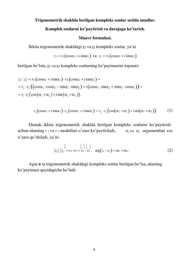 9 
 
Trigonometrik shaklda berilgan kompleks sonlar ustida amallar. 
Komplek sonlarni ko’paytirish va darajaga ko’tarish. 
Muavr formulasi. 
Ikkita trigonometrik shakldagi z1 va z2 kompleks sonlar, ya’ni 
z1  r1 cos1  i sin1  va z2  r2 cos2  i sin2 

berilgan bo’lsin, z1 va z2 kompleks sonlarning ko’paytmasini topamiz: 
 
z1  z2  r2 cos1  i sin1   r2 cos2  i sin2  
 r1  r2 cos1  cos2  sin1  sin2   i cos1  sin2  sin1  cos2  
 r1  r2 cos1   2   i sin 1   2 . 
 
 
r1 cos1  i sin1  r2 cos2  i sin2   r1  r2 cos1  2   i sin1  2 
(1) 
 
Demak, ikkita trigonometrik shaklda berilgan kompleks sonlarni ko’paytirish 
uchun ularning r 1 va r 2 modullari o’zaro ko’paytiriladi, 
o’zaro qo’shiladi, ya’ni: 
1 va 2 argumentlari esa 
z1  z2  r1  r2  r1  r2 , argz1  z2   1  2. 
(2) 
 
Agar n ta trigonometrik shakldagi kompleks sonlar berilgan bo’lsa, ularning 
ko’paytmasi quyidagicha bo’ladi: 
