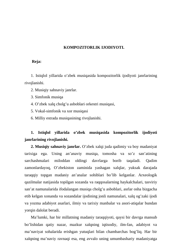 KOMPOZITORLIK IJODIYOTI.
 Reja:
1. Istiqlol yillarida o’zbek musiqasida kompozitorlik ijodiyoti janrlarining
rivojlanishi. 
2. Musiqiy sahnaviy janrlar. 
3. Simfonik musiqa 
4. O’zbek xalq cholg’u asboblari orkestri musiqasi, 
5. Vokal-simfonik va xor musiqasi 
6. Milliy estrada musiqasining rivojlanishi.
1.  Istiqlol  yillarida  o’zbek  musiqasida  kompozitorlik  ijodiyoti
janrlarining rivojlanishi. 
2. Musiqiy sahnaviy janrlar. O’zbek xalqi juda qadimiy va boy madaniyat
tarixiga  ega.  Uning  an’anaviy  musiqa,  tomosha  va  so’z  san’atining
sarchashmalari  miloddan  oldingi  davrlarga  borib  taqaladi.  Qadim
zamonlardayoq,  O’zbekiston  zaminida  yashagan  xalqlar,  yuksak  darajada
taraqqiy  topgan  madaniy  an’analar  sohiblari  bo’lib  kelganlar.  Arxeologik
qazilmalar natijasida topilgan sozanda va raqqosalarning haykalchalari, tasviriy
san’at namunalarida ifodalangan musiqa cholg’u asboblari, asrlar osha bizgacha
etib kelgan xonanda va sozandalar ijodining jonli namunalari, xalq og’zaki ijodi
va yozma adabiyot asarlari, ilmiy va tarixiy manbalar va asori-atiqalar bundan
yorqin dalolat beradi.
Ma’lumki, har bir millatning madaniy taraqqiyoti, qaysi bir davrga mansub
bo’lishidan  qatiy  nazar,  mazkur  xalqning  iqtisodiy,  ilm-fan,  adabiyot  va
ma’naviyat sohalarida erishgan yutuqlari bilan chambarchas bog’liq. Har bir
xalqning ma’naviy ravnaqi esa, eng avvalo uning umumbashariy madaniyatga
