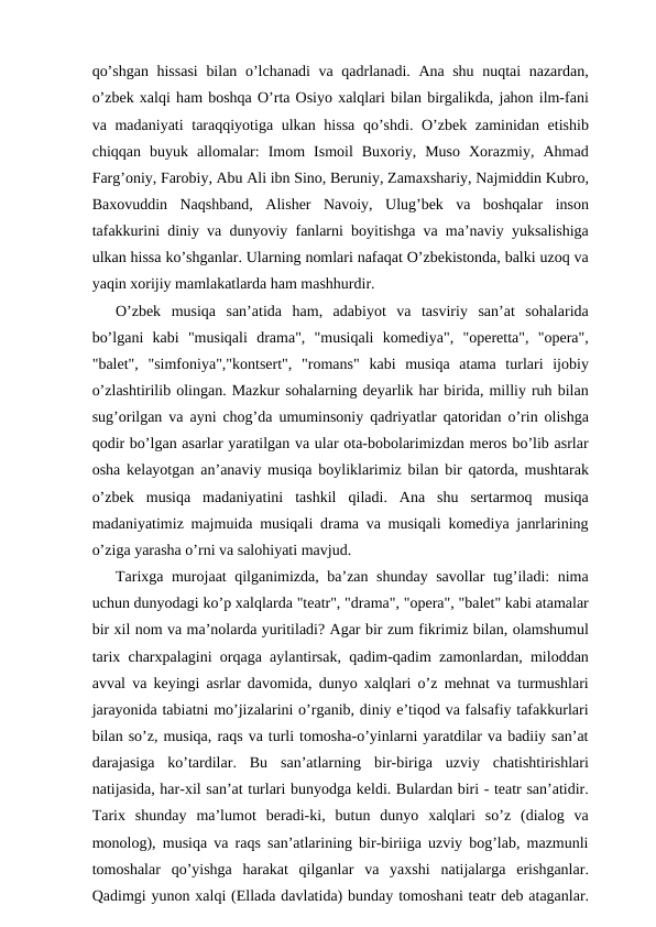 qo’shgan hissasi  bilan o’lchanadi va qadrlanadi. Ana shu nuqtai nazardan,
o’zbek xalqi ham boshqa O’rta Osiyo xalqlari bilan birgalikda, jahon ilm-fani
va madaniyati  taraqqiyotiga ulkan hissa  qo’shdi. O’zbek zaminidan etishib
chiqqan  buyuk  allomalar:  Imom  Ismoil  Buxoriy,  Muso  Xorazmiy,  Ahmad
Farg’oniy, Farobiy, Abu Ali ibn Sino, Beruniy, Zamaxshariy, Najmiddin Kubro,
Baxovuddin  Naqshband,  Alisher  Navoiy,  Ulug’bek  va  boshqalar  inson
tafakkurini diniy va dunyoviy fanlarni boyitishga va ma’naviy yuksalishiga
ulkan hissa ko’shganlar. Ularning nomlari nafaqat O’zbekistonda, balki uzoq va
yaqin xorijiy mamlakatlarda ham mashhurdir.
O’zbek  musiqa  san’atida  ham,  adabiyot  va  tasviriy  san’at  sohalarida
bo’lgani  kabi  "musiqali  drama",  "musiqali  komediya",  "operetta",  "opera",
"balet",  "simfoniya","kontsert",  "romans"  kabi  musiqa  atama  turlari  ijobiy
o’zlashtirilib olingan. Mazkur sohalarning deyarlik har birida, milliy ruh bilan
sug’orilgan va ayni chog’da umuminsoniy qadriyatlar qatoridan o’rin olishga
qodir bo’lgan asarlar yaratilgan va ular ota-bobolarimizdan meros bo’lib asrlar
osha kelayotgan an’anaviy musiqa boyliklarimiz bilan bir qatorda, mushtarak
o’zbek  musiqa  madaniyatini  tashkil  qiladi.  Ana  shu  sertarmoq  musiqa
madaniyatimiz majmuida musiqali drama va musiqali komediya janrlarining
o’ziga yarasha o’rni va salohiyati mavjud.
Tarixga murojaat qilganimizda, ba’zan shunday savollar tug’iladi: nima
uchun dunyodagi ko’p xalqlarda "teatr", "drama", "opera", "balet" kabi atamalar
bir xil nom va ma’nolarda yuritiladi? Agar bir zum fikrimiz bilan, olamshumul
tarix charxpalagini orqaga aylantirsak, qadim-qadim zamonlardan, miloddan
avval va keyingi asrlar davomida, dunyo xalqlari o’z mehnat va turmushlari
jarayonida tabiatni mo’jizalarini o’rganib, diniy e’tiqod va falsafiy tafakkurlari
bilan so’z, musiqa, raqs va turli tomosha-o’yinlarni yaratdilar va badiiy san’at
darajasiga  ko’tardilar.  Bu  san’atlarning  bir-biriga  uzviy  chatishtirishlari
natijasida, har-xil san’at turlari bunyodga keldi. Bulardan biri - teatr san’atidir.
Tarix  shunday  ma’lumot  beradi-ki,  butun  dunyo  xalqlari  so’z  (dialog  va
monolog), musiqa va raqs san’atlarining bir-biriiga uzviy bog’lab, mazmunli
tomoshalar  qo’yishga  harakat  qilganlar  va  yaxshi  natijalarga  erishganlar.
Qadimgi yunon xalqi (Ellada davlatida) bunday tomoshani teatr deb ataganlar.
