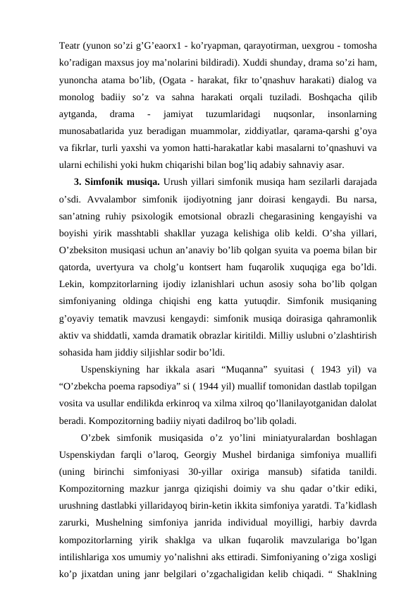 Teatr (yunon so’zi g’G’eaorx1 - ko’ryapman, qarayotirman, uexgrou - tomosha
ko’radigan maxsus joy ma’nolarini bildiradi). Xuddi shunday, drama so’zi ham,
yunoncha atama bo’lib, (Ogata - harakat, fikr to’qnashuv harakati) dialog va
monolog  badiiy  so’z  va  sahna  harakati  orqali  tuziladi.  Boshqacha  qilib
aytganda,  drama  -  jamiyat  tuzumlaridagi  nuqsonlar,  insonlarning
munosabatlarida yuz beradigan muammolar, ziddiyatlar, qarama-qarshi g’oya
va fikrlar, turli yaxshi va yomon hatti-harakatlar kabi masalarni to’qnashuvi va
ularni echilishi yoki hukm chiqarishi bilan bog’liq adabiy sahnaviy asar.
3. Simfonik musiqa. Urush yillari simfonik musiqa ham sezilarli darajada
o’sdi.  Avvalambor  simfonik  ijodiyotning  janr  doirasi  kengaydi.  Bu  narsa,
san’atning ruhiy psixologik emotsional obrazli chegarasining kengayishi va
boyishi yirik masshtabli shakllar yuzaga kelishiga olib keldi. O’sha yillari,
O’zbeksiton musiqasi uchun an’anaviy bo’lib qolgan syuita va poema bilan bir
qatorda, uvertyura va cholg’u kontsert ham fuqarolik xuquqiga ega bo’ldi.
Lekin, kompzitorlarning ijodiy izlanishlari uchun asosiy soha bo’lib qolgan
simfoniyaning  oldinga  chiqishi  eng  katta  yutuqdir.  Simfonik  musiqaning
g’oyaviy tematik mavzusi kengaydi: simfonik musiqa doirasiga qahramonlik
aktiv va shiddatli, xamda dramatik obrazlar kiritildi. Milliy uslubni o’zlashtirish
sohasida ham jiddiy siljishlar sodir bo’ldi. 
 Uspenskiyning  har  ikkala  asari  “Muqanna”  syuitasi  (  1943  yil)  va
“O’zbekcha poema rapsodiya” si ( 1944 yil) muallif tomonidan dastlab topilgan
vosita va usullar endilikda erkinroq va xilma xilroq qo’llanilayotganidan dalolat
beradi. Kompozitorning badiiy niyati dadilroq bo’lib qoladi. 
 O’zbek  simfonik  musiqasida  o’z  yo’lini  miniatyuralardan  boshlagan
Uspenskiydan  farqli  o’laroq,  Georgiy  Mushel  birdaniga  simfoniya  muallifi
(uning  birinchi  simfoniyasi  30-yillar  oxiriga  mansub)  sifatida  tanildi.
Kompozitorning mazkur janrga qiziqishi doimiy va shu qadar o’tkir ediki,
urushning dastlabki yillaridayoq birin-ketin ikkita simfoniya yaratdi. Ta’kidlash
zarurki,  Mushelning  simfoniya  janrida  individual  moyilligi,  harbiy  davrda
kompozitorlarning  yirik  shaklga  va  ulkan  fuqarolik  mavzulariga  bo’lgan
intilishlariga xos umumiy yo’nalishni aks ettiradi. Simfoniyaning o’ziga xosligi
ko’p jixatdan uning janr belgilari o’zgachaligidan kelib chiqadi. “ Shaklning
